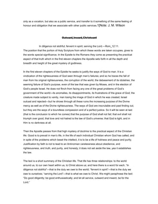 only as a vocation, but also as a public service, and transfer to it something of the same feeling of
honour and obligation that we associate with other public services.1[Note: J. M. Wilson
Outward,Inward,Christward
In diligence not slothful; fervent in spirit; serving the Lord.—Rom_12:11.
The position that the portion of Holy Scripture from which these words are taken occupies, gives to
the words special significance. In the Epistle to the Romans they come as presenting the practical
aspect of that truth which in the first eleven chapters the Apostle sets forth in all the depth and
breadth and height of the great mystery of godliness.
In the first eleven chapters of the Epistle he seeks to justify the ways of God to man. It is a
vindication of the righteousness of God seen through man’s failures; and so he traces the fall of
man from his original righteousness, the corruption of the world, the debasement of its idolatries, the
seeming failure of God’s purpose, even of the law that was given by Moses, and in the election of
God’s people Israel. He does not flinch from facing any one of the great problems of God’s
government of the world—its anomalies, its disappointments, its frustrations of the grace of God; the
creature made subject to vanity, man losing the image of God in which he was created; Israel
outcast and rejected—but he shows through all these ruins the increasing purpose of the Divine
mercy as well as of the Divine righteousness. The ways of God are inscrutable and past finding out,
but they are the ways of a boundless compassion and of a perfect justice. So it will be seen at last
(that is the conclusion to which he comes) that the purpose of God shall not fail; that evil shall not
triumph over good; that love and not hatred is the law of God’s universe; that God is light, and in
Him is no darkness at all.
Then the Apostle passes from that high mystery of doctrine to the practical aspect of the Christian
life. Good is to prevail in man’s life, in the life of each individual Christian whom God has called; and
in spite of the problems which beset the intellect, it is to be a life of holiness and peace and purity.
Justification by faith is not to lead to an Antinomian carelessness about obedience, and
righteousness, and truth, and purity, and honesty; it does not set aside the law, yea it establishes
the law.
The text is a short summary of the Christian life. That life has three relationships: to the world
around us, to our own heart within us, to Christ above us; and here there is a word for each. “In
diligence not slothful”—that is the duty we owe to the world; “fervent in spirit”—that is the duty we
owe to ourselves; “serving the Lord”—that is what we owe to Christ. We might paraphrase the text:
“Do good diligently; be good enthusiastically; and let all service, outward and inward, be for the
Lord.”
 