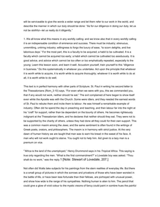will be serviceable to give the words a wider range and let them refer to our work in the world, and
describe the manner in which our duty should be done: “As for our diligence in doing our duty, let us
not be slothful—let us really do it diligently.”
1. We all know what this means in any worldly calling; and we know also that in every worldly calling
it is an indispensable condition of eminence and success. There must be industry; strenuous,
unremitting, untiring industry; willingness to forgo the luxury of ease, “to scorn delights, and live
laborious days.” For the most part, this is a faculty to be acquired; a habit to be cultivated. It is a
faculty which cannot be acquired too early; a habit which cannot be cultivated too assiduously. It is
good advice, and advice which cannot be too often or too emphatically repeated, especially to the
young: Learn this lesson soon, and learn it well. Accustom yourself, train yourself to this “diligence
in business.” Do this systematically in whatever you undertake. Act upon the principle that whatever
it is worth while to acquire, it is worth while to acquire thoroughly; whatever it is worth while to do at
all, it is worth while to do well.
This text is in perfect harmony with other parts of Scripture. St. Paul in writing his second letter to
the Thessalonians (Rom_3:10) says, “For even when we were with you, this we commanded you,
that if any would not work, neither should he eat.” The evil complained of here began to show itself
even while the Apostle was with the Church. Some were idlers, and they needed the earnest words
of St. Paul to rebuke them and incite them to labour. He was himself a remarkable example of
industry. Often did he spend the day in preaching and teaching, and then labour far into the night at
his “craft” for support, rather than be dependent on the bounty of others. He becomes righteously
indignant at the Thessalonian idlers, and he declares that neither should they eat. They were not to
be supported by the charity of others, unless they had done all they could for their own support. This
was a common maxim among the Jews; and the same sentiment is often found in the writings of
Greek poets, orators, and philosophers. The maxim is in harmony with strict justice. At the very
dawn of human history we are taught that man was to earn his bread in the sweat of his face. A
man who will not work ought to starve. You ought not to help him. Aid given to a lazy man is a
premium on vice.
“Africa is the land of the unemployed,” Henry Drummond says in his Tropical Africa. This saying is
true only regarding the men. “What is the first commandment?” a Lovedale boy was asked. “Thou
shalt do no work,” was the reply.1 [Note: Stewart of Lovedale, 207.]
Not often did Watts take subjects for his paintings from the stern realities of everyday life. But there
is a small group of pictures in which the sorrows and privations of those who have been worsted in
the battle of life, or have been less fortunate than their fellows, are portrayed with unusual power,
and show how wide is the range of his sympathies. Nothing human is alien to him. The pencil that
could give a glow of vivid colour to the mystic visions of fancy could paint in sombre hues the painful
 