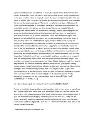 experiences of the poor. He has combined, as it were, the two capacities in the humorous picture
entitled, “When Poverty comes in at the door, Love flies out at the window.” To this popular proverb
he has given a realistic and yet an imaginative charm. The picture at once impresses the mind and
makes its meaning plain. One side of it is illumined with a bright light emblematical of the happiness
that has been but is now passing away. The room is poorly furnished, and yet exhibits traces of
former abundance that redeem its squalidness. The secret of the change of circumstances in the
household is revealed in the laziness and slovenliness of the mistress. Instead of diligently
attending to her domestic affairs, she is absorbed in caressing a pet dove, and lounging on a bed,
whose disordered clothes exhibit the careless housekeeping of many days. Her work-basket is
overturned on the floor, and its contents are scattered. Doves make their nests in pigeon-holes
above the bed, with all their litter of confusion, and from the open window the untended sprays of
roses, returning to their wild condition through neglect, creep in. The housewife is young and
beautiful; but whatever pleasing impression she produces is at once removed by the contradictory
character of her slovenly habits. She cannot make a happy home; and therefore the door of the
room on one side is represented as opening, admitting the sordid figure of Poverty, dressed in rags,
and accompanied by the gaunt wolf of Hunger, and letting in at the same time the cold inclement
wind outside, which blows before it a drift of withered autumn leaves that strew the floor, and speak
eloquently of the hostile forces of nature which inevitably work havoc where there is no principle of
order and industry to keep them in check; while through the wide-open window the winged Cupid,
no longer a boy but a grown-up mature youth, is in the act of taking flight over the sill. Every detail of
the picture tells, and enhances the effect of the whole; and no one can gaze upon the startling
contrast between the dark forbidding figure of Poverty, and the bright affrighted look of Love, without
reading the moral which it so forcibly teaches. Watts could not possibly have taught a more
impressive lesson to all who are inclined to act the part of the young woman whose own improvident
ways have made her the subject of experiment by two such antagonistic powers, Poverty
approaching to overwhelm her, and Love abandoning her to its horrors.1 [Note: Hugh
Macmillan, G. F. Watts, 214.]
Life without industry is guilt; and industry without art is brutality.2 [Note: Ruskin.]
There is no cure for the despair and the nervous misery from which so many among us are suffering
like a long and steady piece of hard work. Work reacts on the worker. If it is slovenly it makes him
slovenly, even in his outward appearance. If he does it, not with any love, but merely as drudgery, it
gives him the careless look of drudgery. “To scamp your work will make you a scamp.” On the
contrary, when work is well done it yields its reward long before pay-day comes round, because it
communicates solidity and dignity to the character. I do not know any man who is more to be envied
than the man who has an eye
That winces at false work, and loves the true;
 
