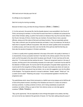 With hand and arm that play upon the toil
As willingly as any singing-bird
Sets him to sing his morning roundelay,
Because he likes to sing, and likes the Song of Solomon 3 [Note: J. Stalker.]
2. It is this real work, this earnest life, that the Apostle desires to see exemplified in the Church of
Christ, and among its members. It is thus that He would have them to undertake and prosecute the
work of their Christian calling, to perform the functions of whatever they may find to be their office in
the Church, the body of Christ, of which they are members. No doubt there is here a peculiar
difficulty, arising out of the nature of that work and these functions. They are essentially spiritual.
They make a demand upon the spiritual tendencies and tastes. In any circumstances, the faculty or
habit which is required is difficult of acquisition. Still, there are certain qualities which are essential
to worldly success, and if we carry them over into the life of the spirit we shall find that they are
there also the secrets of progress in Christian usefulness.
(1) Here is a quality which is greatly esteemed in the ways of the world—the quality of alertness. It
is characteristic of every successful merchant. If we listen to the ordinary speech of the man of the
world, we find how great is the value which he places upon this gift. “A man must have all his wits
about him.” “It is the early bird that catches the worm.” These are recognized maxims in the way of
success, and they point to the commanding necessity of an alert spirit. A merchant must be alert for
the detection of hidden perils. He must be alert for the perception of equally hidden opportunity. He
must be alert for the recognition of failing methods. His eyes must clearly see where old roads are
played out, and where new ground may be broken. Let us carry the suggestion over into the affairs
of the Kingdom. The Scriptures abound in counsel to alertness. “Awake, awake!” “Watch ye!” “Let
us watch and be sober!” “Watching unto prayer.” It is an all-essential ingredient in the life of the
progressive saint.
The watchfulness which Jesus Christ commands is a faithful care to love always and to fulfil the will
of God at the present moment, according to the indications we have of it; it does not consist in
worrying ourselves, in putting ourselves to torture, and in being ceaselessly occupied with
ourselves, but rather in lifting our eyes to God, from whence comes our only help against
ourselves.1 [Note: Fénelon.]
“Buy up the opportunity.” We are especially to look at things that appear to be useless, lest they
turn out to be the raw material of the garments of heaven. Sir Titus Salt, walking along the quay of
 