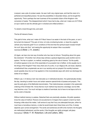 Liverpool, saw a pile of unclean waste. He saw it with very original eyes, and had the vision of a
perfected and beautified product. He saw the possibilities in discarded refuse, and he bought the
opportunity. That is perhaps the main business of the successful citizen of the Kingdom—the
conversion of waste. This disappointment which I have had to-day, what can I make out of it? What
an eye it wants to see the ultimate gain in checked and chilled ambition—
To stretch a hand through time, and catch
The far-off interest of tears.
This grief of mine, what can I make of it? Must I leave it as waste in the track of the years, or can it
be turned into treasure? This pain of mine, is it only a lumbering burden, or does the ungainly
vehicle carry heavenly gold? It is in conditions of this kind that the spiritual expert reveals himself.
He is all “alive unto God,” and seeing the opportunity he seizes it like a successful
merchant.2 [Note: J. H. Jowett.]
(2) Again, we hear one man say of another who has risen to fortune: “Everything about him goes
like clockwork.” Of another man whose days witness a gradual degeneracy quite another word is
spoken: “He has no system, no method; everything goes by the rule of chance.” So the quality
of method appears to be one of the essentials of a successful man of affairs. Is this equally true in
the things of the Kingdom? How many there are of us who, in our religious life, are loose, slipshod,
unmethodical! How unsystematic we are in our worship and our prayers! Our worldly business
would speedily drop into ruin if we applied to it the inconsiderate ways with which we discharge the
duties of our religion.
William Law, in A Serious Call, has instructed us in methodical devotion. He systematically divides
the day, devoting to certain hours and certain seasons special kinds of praises and prayers. This
was the early glory of the Methodist denomination. Their distinctiveness consisted in the systematic
ordering of the Christian life. I know that too much method may become a bondage, but too little
may become a rout. Too much red tape is creative of servitude, but to have no red tape at all is to
be the victim of disorder.
Without method memory is useless. Detached facts are practically valueless. All public speakers
know the value of method. Persons not accustomed to it imagine that a speech is learnt by heart.
Knowing a little about the matter, I will venture to say that if any one attempted that plan, either he
must have a marvellous memory, or else he would break down three times out of five. It simply
depends upon correct arrangement. The words and sentences are left to the moment; the thoughts
are methodized beforehand; and the words, if the thoughts are rightly arranged, will place
themselves.1 [Note: F. W. Robertson, Life and Letters, 389.]
 