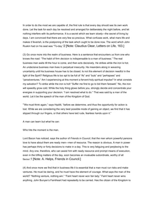 In order to do the most we are capable of, the first rule is that every day should see its own work
done. Let the task for each day be resolved and arranged for deliberately the night before, and let
nothing interfere with its performance. It is a secret which we learn slowly—the secret of living by
days. I am convinced that there are very few so precious. What confuses work, what mars life and
makes it feverish, is the postponing of the task which ought to be done now. The word which John
Ruskin had on his seal was “To-day.”2 [Note: Claudius Clear, Letters on Life, 163.]
(3) Go once more into the realm of business. Here is a sentence that encounters us from one who
knows the road: “The habit of firm decision is indispensable to a man of business.” The real
business man waits till the hour is come, and then acts decisively. He strikes while the iron is hot.
An undecisive business man lives in perpetual insecurity. He meanders along in wavering
uncertainty until his business house has to be closed. Is not this element of decision needful in the
light of the Spirit? Religious life is too apt to be full of “ifs” and “buts” and “perhapses” and
“peradventures.” Am I experiencing at this moment a fervent holy spiritual impulse? In what consists
my salvation? To strike while the iron is hot! “Suffer me first to go to bid them farewell.” No, the iron
will speedily grow cold. While the holy thing glows before you, strongly decide and concentrate your
energies in supporting your decision. “I am resolved what to do.” That was said by a man of the
world. Let it be the speech of the man of the Kingdom of God.
“We must think again,” says Hazlitt, “before we determine, and thus the opportunity for action is
lost. While we are considering the very best possible mode of gaining an object, we find that it has
slipped through our fingers, or that others have laid rude, fearless hands upon it.”
A man can learn but what he can:
Who hits the moment is the man.
Lord Bacon has noticed, says the author of Friends in Council, that the men whom powerful persons
love to have about them are ready men—men of resource. The reason is obvious. A man in power
has perhaps thirty or forty decisions to make in a day. This is very fatiguing and perplexing to the
mind. Any one, therefore, who can assist him with ready resource and prompt means of execution,
even in the trifling matters of the day, soon becomes an invaluable subordinate, worthy of all
favour.1 [Note: A. Helps, Friends in Council.]
(4) And once more we find that in business life it is essential that a man must run risks and make
ventures. He must be daring, and he must have the element of courage. What says the man of the
world? “Nothing venture, nothing win.” “Faint heart never won fair lady.” Faint heart never wins
anything. John Bunyan’s Faintheart had repeatedly to be carried. Has the citizen of the Kingdom to
 