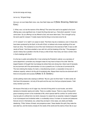 As the bird wings and sings,
Let us cry, “All good things
Are ours, nor soul helps flesh more, now, than flesh helps soul.”2 [Note: Browning, Rabbi ben
Ezra.]
2. What, now, is to be the manner of the offering? The name that used to be applied to the burnt-
offering was a very significant one. It meant the thing that went up—“that which ascends”; it never
came down. So our offering is to be offered to God, and never taken back. This is brought out by
the word used for “present.” It really means that the thing is to be done once for all.
(1) To “present” or to “yield” is to cease to resist. That there may be a resistance, even in those who
have been quickened by the Spirit, to the will of God, no believer who knows anything of his own
heart can deny. This resistance is one of the main hindrances to the exercise of faith. It was so with
Jacob at Peniel. “And there wrestled a man with him until the breaking of the day.” This passage in
Jacob’s history has a parallel in the life of many a child of God. How many can trace a similar crisis
in God’s dealings with them!
It is the law in public and political life. A man entering the President’s cabinet, as a secretary of
some department, surrenders any divergent views he may have to those of his chief. With the
largest freedom of thought that must always be where there are strong men, there must of necessity
be one dominant will if the administration is to be a powerful one. It is the law of commercial life.
The man entering the employ of a bank, a manufacturing concern, a corporation of any sort, in
whatever capacity, enters to do the will of somebody else. Always there must be one dominant will if
there is to be power and success.3 [Note: S. D. Gordon.]
(2) But yielding means also ceasing to withhold. “My son, give me thine heart.” In other words, let
God have full possession, not only of the spirit and the soul, but of all your physical powers. Yield
every member up to Him.
All misuse of the body is not of vulgar vice, the kind of thing which is soul-murder, and which
declares its character openly and visibly. There is a subtler misuse. There is a way of living which
gives increasing concern to the incidentals of life, which spends itself for comfort; for comfort which
may be quite of a refined kind, but which, because it is raised into an essential, instead of relegated
to an inconsequent and incidental matter, is unutterably vicious. It is keen on luxuries and pleasures
that are not sin in themselves, but, unless they are kept in minor place, are utterly and fatally
deadening. “Pride, fulness of bread, and prosperous ease,” these deaden the spirit; they make the
ears deaf too, and the hands unready for the needs of the world and the claims of God. Be on your
 