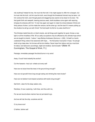 risk anything? Indeed he has. He must risk the truth. A lie might appear to offer him a bargain, but
he must risk the truth. Let him sow the truth, even though the threatened harvest may be tears. Let
him venture the truth, even though great and staggering loss seems to be drawn to his door. “He
that goeth forth and weepeth, bearing precious seed, shall doubtless come again with rejoicing,
bringing his sheaves with him.” A man has again and again to make his choice between Christ and
thirty pieces of silver. Let him make the venture, let the silver go; risk the loss! If it means putting up
the shutters he will go out with Christ! “He that loseth his life for my sake shall find it.”
The Christian belief that all is in God’s hands, and all things work together for good, throws a new
light on all the trivialities of life. All our petty occupations may be affected by the ultimate hope which
we are taught to cherish. “Labour,” says Bishop Andrewes (Sermons, ii. 206), “of itself is a harsh,
unpleasant thing unless it be seasoned with hope. ‘He that plows must plow in hope,’ his plough
shall not go deep else, his furrows will be but shallow. Sever hope from labour and you must look
for labour and labourers accordingly, slight and shallow, God knoweth.”1[Note: W.
Cunningham, The Gospel of Work, 71.]
Passage, immediate passage! the blood burns in my veins!
Away, O soul! hoist instantly the anchor!
Cut the hawsers—haul out—shake out every sail!
Have we not stood here like trees in the ground long enough?
Have we not grovell’d here long enough eating and drinking like mere brutes?
Have we not darken’d and dazed ourselves with books long enough?
Sail forth—steer for the deep waters only,
Reckless, O soul, exploring, I with thee, and thou with me,
For we are bound where mariner has not yet dared to go,
And we will risk the ship, ourselves and all.
O my brave soul!
O farther, farther sail!
 