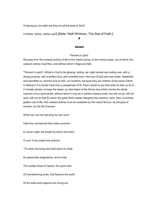 O daring joy, but safe! are they not all the seas of God?
O farther, farther, farther sail!2 [Note: Walt Whitman, The Sea of Faith.]
II
Inward
“Fervent in spirit”
We pass from the outward activity of life to the inward spring, to the motive power, out of which this
outward activity must flow, and without which it flags and falls.
“Fervent in spirit”—What is it but to be glowing, boiling, we might almost say boiling over, with a
strong purpose, with a perfect love, with a twofold love—the love of God who has made, redeemed,
and sanctified us, and the love of men, our brothers, because they are children of the same Father
in Heaven? It is hardly more than a paraphrase of St. Paul’s words to say that what he bids us do is,
in homely phrase, to keep the steam up; that steam of the Divine love which moves the whole
machine of our spiritual life, without which it may be in perfect outward order, but will not go, will not
work, will not do that for which the great Work-master designed the machine. Here, then, is another
golden rule of life, that outward activity must be sustained by the inward fervour, by the glow of
emotion, by the life of prayer.
What man can live denying his own soul?
Hast thou not learned that noble uncontrol
Is virtue’s right, the breath by which she lives?
O sure, if any angel ever grieves,
’Tis when the living soul hath learnt to chide
Its passionate indignations, and to hide
The sudden flows of rapture, the quick birth
Of overwhelming loves, that balance the worth
Of the wide world against one loving act,
 