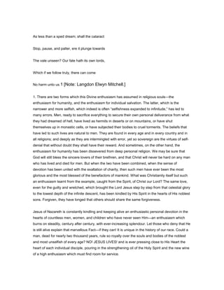 As less than a sped dream; shall the cataract
Stop, pause, and palter, ere it plunge towards
The vale unseen? Our fate hath its own lords,
Which if we follow truly, there can come
No harm unto us.1 [Note: Langdon Elwyn Mitchell.]
1. There are two forms which this Divine enthusiasm has assumed in religious souls—the
enthusiasm for humanity, and the enthusiasm for individual salvation. The latter, which is the
narrower and more selfish, which indeed is often “selfishness expanded to infinitude,” has led to
many errors. Men, ready to sacrifice everything to secure their own personal deliverance from what
they had dreamed of hell, have lived as hermits in deserts or on mountains, or have shut
themselves up in monastic cells, or have subjected their bodies to cruel torments. The beliefs that
have led to such lives are natural to men. They are found in every age and in every country and in
all religions; and deeply as they are intermingled with error, yet so sovereign are the virtues of self-
denial that without doubt they shall have their reward. And sometimes, on the other hand, the
enthusiasm for humanity has been dissevered from deep personal religion. We may be sure that
God will still bless the sincere lovers of their brethren, and that Christ will never be hard on any man
who has lived and died for men. But when the two have been combined, when the sense of
devotion has been united with the exaltation of charity, then such men have ever been the most
glorious and the most blessed of the benefactors of mankind. What was Christianity itself but such
an enthusiasm learnt from the example, caught from the Spirit, of Christ our Lord? The same love,
even for the guilty and wretched, which brought the Lord Jesus step by step from that celestial glory
to the lowest depth of the infinite descent, has been kindled by His Spirit in the hearts of His noblest
sons. Forgiven, they have longed that others should share the same forgiveness.
Jesus of Nazareth is constantly kindling and keeping alive an enthusiastic personal devotion in the
hearts of countless men, women, and children who have never seen Him—an enthusiasm which
burns on steadily, century after century, with ever-increasing splendour. Let those who deny that He
is still alive explain that marvellous Fact—if they can! It is unique in the history of our race. Could a
man, dead for nearly two thousand years, rule so royally over the souls and bodies of the noblest
and most unselfish of every age? NO! JESUS LIVES! and is ever pressing close to His Heart the
heart of each individual disciple, pouring in the strengthening oil of the Holy Spirit and the new wine
of a high enthusiasm which must find room for service.
 