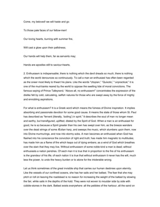 Come, my beloved! we will haste and go
To those pale faces of our fellow-men!
Our loving hearts, burning with summer fire,
Will cast a glow upon their pallidness;
Our hands will help them, far as servants may;
Hands are apostles still to saviour-hearts.
2. Enthusiasm is indispensable; there is nothing which the devil dreads so much, there is nothing
which the world denounces so continuously. To call a man an enthusiast has often been regarded
as the sneer most likely to thwart his plans. Like the words “Utopian,” “Quixotic,” “unpractical,” it is
one of the mud-banks reared by the world to oppose the swelling tide of moral convictions. The
famous saying of Prince Talleyrand, “Above all, no enthusiasm!” concentrates the expression of the
dislike felt by cold, calculating, selfish natures for those who are swept away by the force of mighty
and ennobling aspirations.
For what is enthusiasm? It is a Greek word which means the fulness of Divine inspiration. It implies
absorbing and passionate devotion for some good cause. It means the state of those whom St. Paul
has described as “fervent (literally, ‘boiling’) in spirit.” It describes the soul of man no longer mean
and earthy, but transfigured, uplifted, dilated by the Spirit of God. When a man is an enthusiast for
good, he is so because a Spirit greater than his own has swept over him, as the breeze wanders
over the dead strings of some Æolian harp, and sweeps the music, which slumbers upon them, now
into Divine murmurings, and now into stormy sobs. A man becomes an enthusiast when God has
flashed into his conscience the conviction of right and truth; has made him magnetic to multitudes;
has made him as a flame of fire which leaps out of dying embers; as a wind of God which breathes
over the slain that they may live. Without enthusiasm of some noble kind a man is dead; without
enthusiasts a nation perishes. Of each man it is true that in proportion to the fire of his enthusiasm
is the grandeur of his life; of each nation it is true that without enthusiasm it never has the will, much
less the power, to undo the heavy burden or to atone for the intolerable wrong.
Let us think sometimes of the great invisible ship that carries our human destinies upon eternity.
Like the vessels of our confined oceans, she has her sails and her ballast. The fear that she may
pitch or roll on leaving the roadstead is no reason for increasing the weight of the ballast by stowing
the fair, white sails in the depths of the hold. They were not woven to moulder side by side with
cobble-stones in the dark. Ballast exists everywhere: all the pebbles of the harbour, all the sand on
 