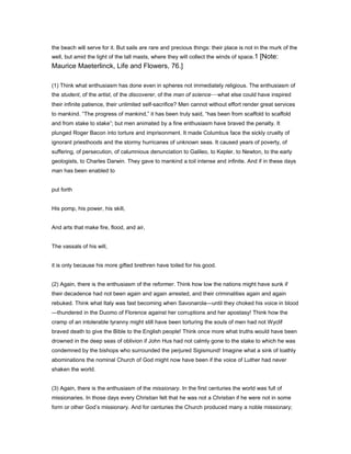 the beach will serve for it. But sails are rare and precious things: their place is not in the murk of the
well, but amid the light of the tall masts, where they will collect the winds of space.1 [Note:
Maurice Maeterlinck, Life and Flowers, 76.]
(1) Think what enthusiasm has done even in spheres not immediately religious. The enthusiasm of
the student, of the artist, of the discoverer, of the man of science—what else could have inspired
their infinite patience, their unlimited self-sacrifice? Men cannot without effort render great services
to mankind. “The progress of mankind,” it has been truly said, “has been from scaffold to scaffold
and from stake to stake”; but men animated by a fine enthusiasm have braved the penalty. It
plunged Roger Bacon into torture and imprisonment. It made Columbus face the sickly cruelty of
ignorant priesthoods and the stormy hurricanes of unknown seas. It caused years of poverty, of
suffering, of persecution, of calumnious denunciation to Galileo, to Kepler, to Newton, to the early
geologists, to Charles Darwin. They gave to mankind a toil intense and infinite. And if in these days
man has been enabled to
put forth
His pomp, his power, his skill,
And arts that make fire, flood, and air,
The vassals of his will,
it is only because his more gifted brethren have toiled for his good.
(2) Again, there is the enthusiasm of the reformer. Think how low the nations might have sunk if
their decadence had not been again and again arrested, and their criminalities again and again
rebuked. Think what Italy was fast becoming when Savonarola—until they choked his voice in blood
—thundered in the Duomo of Florence against her corruptions and her apostasy! Think how the
cramp of an intolerable tyranny might still have been torturing the souls of men had not Wyclif
braved death to give the Bible to the English people! Think once more what truths would have been
drowned in the deep seas of oblivion if John Hus had not calmly gone to the stake to which he was
condemned by the bishops who surrounded the perjured Sigismund! Imagine what a sink of loathly
abominations the nominal Church of God might now have been if the voice of Luther had never
shaken the world.
(3) Again, there is the enthusiasm of the missionary. In the first centuries the world was full of
missionaries. In those days every Christian felt that he was not a Christian if he were not in some
form or other God’s missionary. And for centuries the Church produced many a noble missionary;
 