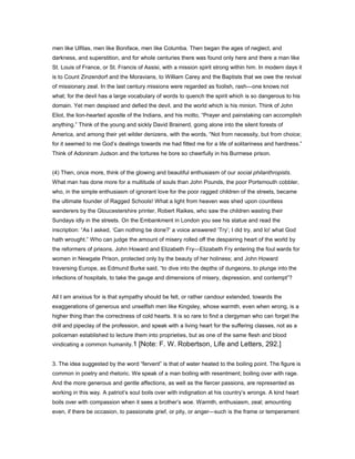 men like Ulfilas, men like Boniface, men like Columba. Then began the ages of neglect, and
darkness, and superstition, and for whole centuries there was found only here and there a man like
St. Louis of France, or St. Francis of Assisi, with a mission spirit strong within him. In modern days it
is to Count Zinzendorf and the Moravians, to William Carey and the Baptists that we owe the revival
of missionary zeal. In the last century missions were regarded as foolish, rash—one knows not
what; for the devil has a large vocabulary of words to quench the spirit which is so dangerous to his
domain. Yet men despised and defied the devil, and the world which is his minion. Think of John
Eliot, the lion-hearted apostle of the Indians, and his motto, “Prayer and painstaking can accomplish
anything.” Think of the young and sickly David Brainerd, going alone into the silent forests of
America, and among their yet wilder denizens, with the words, “Not from necessity, but from choice;
for it seemed to me God’s dealings towards me had fitted me for a life of solitariness and hardness.”
Think of Adoniram Judson and the tortures he bore so cheerfully in his Burmese prison.
(4) Then, once more, think of the glowing and beautiful enthusiasm of our social philanthropists.
What man has done more for a multitude of souls than John Pounds, the poor Portsmouth cobbler,
who, in the simple enthusiasm of ignorant love for the poor ragged children of the streets, became
the ultimate founder of Ragged Schools! What a light from heaven was shed upon countless
wanderers by the Gloucestershire printer, Robert Raikes, who saw the children wasting their
Sundays idly in the streets. On the Embankment in London you see his statue and read the
inscription: “As I asked, ‘Can nothing be done?’ a voice answered ‘Try’; I did try, and lo! what God
hath wrought.” Who can judge the amount of misery rolled off the despairing heart of the world by
the reformers of prisons, John Howard and Elizabeth Fry—Elizabeth Fry entering the foul wards for
women in Newgate Prison, protected only by the beauty of her holiness; and John Howard
traversing Europe, as Edmund Burke said, “to dive into the depths of dungeons, to plunge into the
infections of hospitals, to take the gauge and dimensions of misery, depression, and contempt”?
All I am anxious for is that sympathy should be felt, or rather candour extended, towards the
exaggerations of generous and unselfish men like Kingsley, whose warmth, even when wrong, is a
higher thing than the correctness of cold hearts. It is so rare to find a clergyman who can forget the
drill and pipeclay of the profession, and speak with a living heart for the suffering classes, not as a
policeman established to lecture them into proprieties, but as one of the same flesh and blood
vindicating a common humanity.1 [Note: F. W. Robertson, Life and Letters, 292.]
3. The idea suggested by the word “fervent” is that of water heated to the boiling point. The figure is
common in poetry and rhetoric. We speak of a man boiling with resentment; boiling over with rage.
And the more generous and gentle affections, as well as the fiercer passions, are represented as
working in this way. A patriot’s soul boils over with indignation at his country’s wrongs. A kind heart
boils over with compassion when it sees a brother’s woe. Warmth, enthusiasm, zeal; amounting
even, if there be occasion, to passionate grief, or pity, or anger—such is the frame or temperament
 