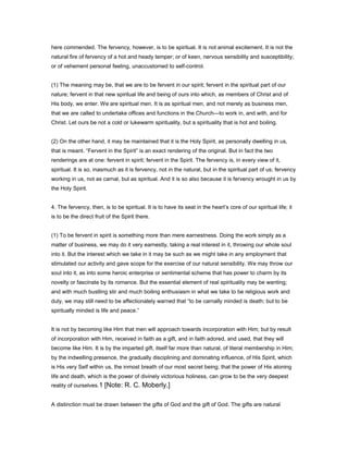 here commended. The fervency, however, is to be spiritual. It is not animal excitement. It is not the
natural fire of fervency of a hot and heady temper; or of keen, nervous sensibility and susceptibility;
or of vehement personal feeling, unaccustomed to self-control.
(1) The meaning may be, that we are to be fervent in our spirit; fervent in the spiritual part of our
nature; fervent in that new spiritual life and being of ours into which, as members of Christ and of
His body, we enter. We are spiritual men. It is as spiritual men, and not merely as business men,
that we are called to undertake offices and functions in the Church—to work in, and with, and for
Christ. Let ours be not a cold or lukewarm spirituality, but a spirituality that is hot and boiling.
(2) On the other hand, it may be maintained that it is the Holy Spirit, as personally dwelling in us,
that is meant. “Fervent in the Spirit” is an exact rendering of the original. But in fact the two
renderings are at one: fervent in spirit; fervent in the Spirit. The fervency is, in every view of it,
spiritual. It is so, inasmuch as it is fervency, not in the natural, but in the spiritual part of us; fervency
working in us, not as carnal, but as spiritual. And it is so also because it is fervency wrought in us by
the Holy Spirit.
4. The fervency, then, is to be spiritual. It is to have its seat in the heart’s core of our spiritual life; it
is to be the direct fruit of the Spirit there.
(1) To be fervent in spirit is something more than mere earnestness. Doing the work simply as a
matter of business, we may do it very earnestly, taking a real interest in it, throwing our whole soul
into it. But the interest which we take in it may be such as we might take in any employment that
stimulated our activity and gave scope for the exercise of our natural sensibility. We may throw our
soul into it, as into some heroic enterprise or sentimental scheme that has power to charm by its
novelty or fascinate by its romance. But the essential element of real spirituality may be wanting;
and with much bustling stir and much boiling enthusiasm in what we take to be religious work and
duty, we may still need to be affectionately warned that “to be carnally minded is death; but to be
spiritually minded is life and peace.”
It is not by becoming like Him that men will approach towards incorporation with Him; but by result
of incorporation with Him, received in faith as a gift, and in faith adored, and used, that they will
become like Him. It is by the imparted gift, itself far more than natural, of literal membership in Him;
by the indwelling presence, the gradually disciplining and dominating influence, of His Spirit, which
is His very Self within us, the inmost breath of our most secret being; that the power of His atoning
life and death, which is the power of divinely victorious holiness, can grow to be the very deepest
reality of ourselves.1 [Note: R. C. Moberly.]
A distinction must be drawn between the gifts of God and the gift of God. The gifts are natural
 