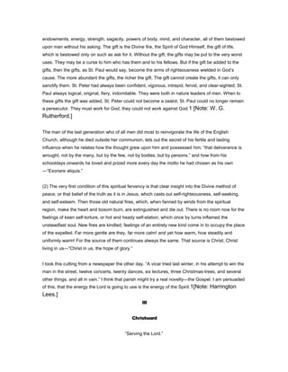 endowments, energy, strength, sagacity, powers of body, mind, and character, all of them bestowed
upon man without his asking. The gift is the Divine fire, the Spirit of God Himself, the gift of life,
which is bestowed only on such as ask for it. Without the gift, the gifts may be put to the very worst
uses. They may be a curse to him who has them and to his fellows. But if the gift be added to the
gifts, then the gifts, as St. Paul would say, become the arms of righteousness wielded in God’s
cause. The more abundant the gifts, the richer the gift. The gift cannot create the gifts, it can only
sanctify them. St. Peter had always been confident, vigorous, intrepid, fervid, and clear-sighted; St.
Paul always logical, original, fiery, indomitable. They were both in nature leaders of men. When to
these gifts the gift was added, St. Peter could not become a zealot, St. Paul could no longer remain
a persecutor. They must work for God; they could not work against God.1 [Note: W. G.
Rutherford.]
The man of the last generation who of all men did most to reinvigorate the life of the English
Church, although he died outside her communion, lets out the secret of his fertile and lasting
influence when he relates how the thought grew upon him and possessed him, “that deliverance is
wrought, not by the many, but by the few, not by bodies, but by persons,” and how from his
schooldays onwards he loved and prized more every day the motto he had chosen as his own
—“Exoriare aliquis.”
(2) The very first condition of this spiritual fervency is that clear insight into the Divine method of
peace, or that belief of the truth as it is in Jesus, which casts out self-righteousness, self-seeking,
and self-esteem. Then those old natural fires, which, when fanned by winds from the spiritual
region, make the heart and bosom burn, are extinguished and die out. There is no room now for the
feelings of keen self-torture, or hot and heady self-elation, which once by turns inflamed the
unsteadfast soul. New fires are kindled; feelings of an entirely new kind come in to occupy the place
of the expelled. Far more gentle are they, far more calm! and yet how warm, how steadily and
uniformly warm! For the source of them continues always the same. That source is Christ; Christ
living in us—“Christ in us, the hope of glory.”
I took this cutting from a newspaper the other day. “A vicar tried last winter, in his attempt to win the
man in the street, twelve concerts, twenty dances, six lectures, three Christmas-trees, and several
other things, and all in vain.” I think that parish might try a real novelty—the Gospel. I am persuaded
of this, that the energy the Lord is going to use is the energy of the Spirit.1[Note: Harrington
Lees.]
III
Christward
“Serving the Lord.”
 