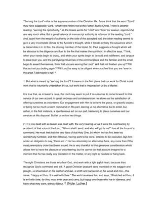 “Serving the Lord”—this is the supreme motive of the Christian life. Some think that the word “Spirit”
may have suggested “Lord,” which here refers not to the Father, but to Christ. There is another
reading, “serving the opportunity,” as the Greek words for “Lord” and “time” (or season, opportunity)
are very much alike. But a great balance of manuscript authority is in favour of the reading “Lord.”
And, apart from the weight of authority on the side of the accepted text, the other reading seems to
give a very incomplete climax to the Apostle’s thought, while it breaks entirely the sequence which
is discernible in it. In this, the closing member of the triplet, St. Paul suggests a thought which will
be stimulus to the diligence and fuel to the fire that makes the spirit boil. In effect he says, “Think,
when your hands begin to droop, and when your spirits begin to be cold and indifferent, and languor
to steal over you, and the paralysing influences of the commonplace and the familiar and the small
begin to assert themselves, think that you are serving the Lord.” Will that not freshen you up? Will
that not set you boiling again? Will it not be easy to be diligent when you feel that you are “ever in
the great Taskmaster’s eye”?
1. But what is meant by “serving the Lord”? It means in the first place that our work for Christ is not
work that is voluntarily undertaken by us, but work that is imposed on us by a Master.
It is true that, as in Isaiah’s case, the Lord may seem to put it to ourselves to come forward for His
service of our own accord. In great kindness and condescension He allows us the satisfaction of
offering ourselves as volunteers. Our engagement with Him is to have the grace, or graceful aspect,
of being not so much a stern command on His part, leaving us no alternative but to enlist, but,
rather, in the first instance, a spontaneous act on our part, hastening to place ourselves and our
services at His disposal. But let us notice two things.
(1) To one dealt with as Isaiah was dealt with, the very hearing, or as it were the overhearing by
accident, of that voice of the Lord, “Whom shall I send, and who will go for us?” has all the force of a
command. He must feel that the very idea of that Holy One, by whom he has first been so
wonderfully humbled, and then lifted up, having work to be done, errands to be executed, lays him
under an obligation to say, “Here am I.” He has absolutely no alternative here, any more than if the
most peremptory order had been issued. He is very thankful for the generous consideration which
allows him to have the pleasure of volunteering; but he cannot on that account imagine for a
moment that he has really any discretion in the matter, or any right to hesitate or hang back.
The right Christians are those who fear God, and work with a light joyful heart; because they
recognize God’s command and will. A good Christian peasant sees inscribed on his waggon and
plough—a shoemaker on his leather and awl, a smith and carpenter on his wood and iron—this
verse, “Happy art thou. It is well with thee.” The world reverses this, and says, “Wretched art thou, it
is evil with thee, for thou must ever bear and carry; but happy are those who live in idleness, and
have what they want, without labour.”1 [Note: Luther.]
 