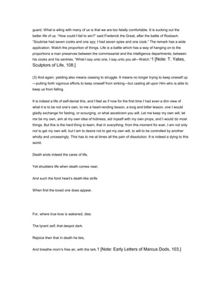 guard. What is ailing with many of us is that we are too fatally comfortable. It is sucking out the
better life of us. “How could I fail to win?” said Frederick the Great, after the battle of Rosbach.
“Soubrise had seven cooks and one spy; I had seven spies and one cook.” The remark has a wide
application. Watch the proportion of things. Life is a battle which has a way of hanging on to the
proportions a man preserves between the commissariat and the intelligence departments; between
his cooks and his sentries. “What I say unto one, I say unto you all—Watch.”1 [Note: T. Yates,
Sculptors of Life, 108.]
(3) And again, yielding also means ceasing to struggle. It means no longer trying to keep oneself up
—putting forth vigorous efforts to keep oneself from sinking—but casting all upon Him who is able to
keep us from falling.
It is indeed a life of self-denial this, and I feel as if now for the first time I had even a dim view of
what it is to be not one’s own, to me a heart-rending lesson, a long and bitter lesson, one I would
gladly exchange for fasting, or scourging, or what asceticism you will. Let me keep my own will, let
me be my own, aim at my own idea of holiness, aid myself with my own props, and I would do most
things. But this is the hard thing to learn, that in everything, from this moment for ever, I am not only
not to get my own will, but I am to desire not to get my own will, to will to be controlled by another
wholly and unceasingly. This has to me at times all the pain of dissolution. It is indeed a dying to this
world.
Death ends indeed the cares of life,
Yet shudders life when death comes near,
And such the fond heart’s death-like strife
When first the loved one does appear.
For, where true love is wakened, dies
The tyrant self, that despot dark.
Rejoice then that in death he lies,
And breathe morn’s free air, with the lark.1 [Note: Early Letters of Marcus Dods, 103.]
 