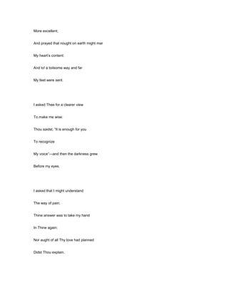 More excellent;
And prayed that nought on earth might mar
My heart’s content:
And lo! a toilsome way and far
My feet were sent.
I asked Thee for a clearer view
To make me wise:
Thou saidst, “It is enough for you
To recognize
My voice”—and then the darkness grew
Before my eyes.
I asked that I might understand
The way of pain:
Thine answer was to take my hand
In Thine again;
Nor aught of all Thy love had planned
Didst Thou explain.
 