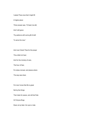 I asked Thee once that I might fill
A higher place:
Thine answer was, “O heart, be still,
And I will grace
Thy patience with some gift of skill
To serve the race.”
And now I thank Thee for the prayer
Thou didst not hear;
And for the ministry of care,
The hour of fear,
For skies o’ercast, and places where
The way was drear.
For now I know that life is great
Not by the things
That make for peace, and all that Fate
Or Fortune flings
Down at my feet—for soon or late
 