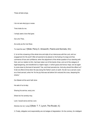 These all take wings.
I do not ask what joys or woes
Time holds for me:
I simply seek a love that goes
Out unto Thee,
As surely as the river flows
To meet the sea.1 [Note: Percy C. Ainsworth, Poems and Sonnets, 53.]
2. Is not this a lowering of the whole tone and style of our intercourse with the Lord, and our
engagement for His work? After all seemed to be placed on the footing of a large and free
commerce of love and confidence; when the adjustment of the whole question of our standing with
God, and our relation to Him, had been taken out of the hands of law, and out of the category of
legal bargaining, and transferred to a higher region, in which grace and honour reign; are we again
to come down to the level of servants? Yes, and hired servants too. And why should this offend us?
It did not offend Christ when He was doing His Father’s work on earth. He did it as a servant, even
as a hired servant, when He “for the joy that was set before him endured the cross, despising the
shame.”
Our Master all the work hath done
He asks of us to-day;
Sharing his service, every one
Share too his sonship may.
Lord, I would serve and be a son;
Dismiss me not, I pray.2 [Note: T. T. Lynch, The Rivulet, 4.]
3. Finally, obligation and responsibility are not badges of degradation. On the contrary, for intelligent
 