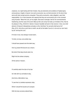 creatures, on a right footing with their Creator, they are elements and conditions of highest glory
and purest joy. Angels in heaven now work as servants; nay, as hired servants; for He whom they
serve will never accept service unrequited. They work as servants, under obligation; upon their
responsibility. It is in that character and capacity that they are summoned to join in the universal
song of praise: “Bless the Lord, ye his angels, that excel in strength, that do his commandments,
hearkening unto the voice of his word. Bless ye the Lord, all ye his hosts; ye ministers of his, that do
his pleasure” (Psa_103:20-21). Saints in heaven hereafter will work in like manner; in fact, one chief
element of heaven’s blessedness and glory is this, that there “his servants shall serve him”
(Rev_22:3). And all our work here on earth, we will do the better if we do it, not as at our own hand,
but as “serving the Lord.”
If I knew it now, how strange it would seem,
To think, to know, ere another day
I should have passed over the silent way,
And my present life become as a dream;
But what if that step should usher me
Right into the sinless company
Of the saints in heaven.
I’ll carefully watch the door of my lips
As I talk with my comrades to-day,
And think a little before I say,
To see that no careless expression slips,
Which I should find would so ill compare
With the holy converse uttered there,
 