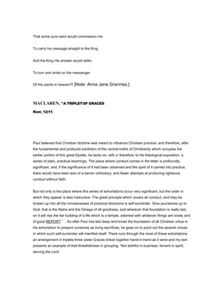 That some pure saint would commission me
To carry his message straight to the King
And the King His answer would defer,
To turn and smile on the messenger
Of His saints in heaven!1 [Note: Anna Jane Granniss.]
MACLARE , “A TRIPLETOF GRACES
Rom_12:11.
Paul believed that Christian doctrine was meant to influence Christian practice; and therefore, after
the fundamental and profound exhibition of the central truths of Christianity which occupies the
earlier portion of this great Epistle, he tacks on, with a ‘therefore’ to his theological exposition, a
series of plain, practical teachings. The place where conduct comes in the letter is profoundly
significant, and, if the significance of it had been observed and the spirit of it carried into practice,
there would have been less of a barren orthodoxy, and fewer attempts at producing righteous
conduct without faith.
But not only is the place where this series of exhortations occur very significant, but the order in
which they appear is also instructive. The great principle which covers all conduct, and may be
broken up into all the minutenesses of practical directions is self-surrender. Give yourselves up to
God; that is the Alpha and the Omega of all goodness, and wherever that foundation is really laid,
on it will rise the fair building of a life which is a temple, adorned with whatever things are lovely and
of good REPORT . So after Paul has laid deep and broad the foundation of all Christian virtue in
his exhortation to present ourselves as living sacrifices, he goes on to point out the several virtues
in which such self-surrender will manifest itself. There runs through the most of these exhortations
an arrangement in triplets-three sister Graces linked together hand-in-hand as it were-and my text
presents an example of that threefoldness in grouping. ‘Not slothful in business; fervent in spirit;
serving the Lord.’
 