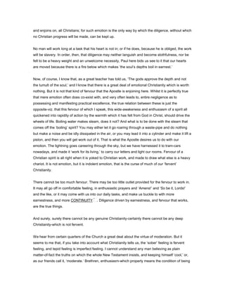 and enjoins on, all Christians; for such emotion is the only way by which the diligence, without which
no Christian progress will be made, can be kept up.
No man will work long at a task that his heart is not in; or if he does, because he is obliged, the work
will be slavery. In order, then, that diligence may neither languish and become slothfulness, nor be
felt to be a heavy weight and an unwelcome necessity, Paul here bids us see to it that our hearts
are moved because there is a fire below which makes ‘the soul’s depths boil in earnest.’
Now, of course, I know that, as a great teacher has told us, ‘The gods approve the depth and not
the tumult of the soul,’ and I know that there is a great deal of emotional Christianity which is worth
nothing. But it is not that kind of fervour that the Apostle is enjoining here. Whilst it is perfectly true
that mere emotion often does co-exist with, and very often leads to, entire negligence as to
possessing and manifesting practical excellence, the true relation between these is just the
opposite-viz. that this fervour of which I speak, this wide-awakeness and enthusiasm of a spirit all
quickened into rapidity of action by the warmth which it has felt from God in Christ, should drive the
wheels of life. Boiling water makes steam, does it not? And what is to be done with the steam that
comes off the ‘boiling’ spirit? You may either let it go roaring through a waste-pipe and do nothing
but make a noise and be idly dissipated in the air, or you may lead it into a cylinder and make it lift a
piston, and then you will get work out of it. That is what the Apostle desires us to do with our
emotion. The lightning goes careering through the sky, but we have harnessed it to tram-cars
nowadays, and made it ‘work for its living,’ to carry our letters and light our rooms. Fervour of a
Christian spirit is all right when it is yoked to Christian work, and made to draw what else is a heavy
chariot. It is not emotion, but it is indolent emotion, that is the curse of much of our ‘fervent’
Christianity.
There cannot be too much fervour. There may be too little outlet provided for the fervour to work in.
It may all go off in comfortable feeling, in enthusiastic prayers and ‘Amens!’ and ‘So be it, Lords!’
and the like, or it may come with us into our daily tasks, and make us buckle to with more
earnestness, and more CONTINUITY . Diligence driven by earnestness, and fervour that works,
are the true things.
And surely, surely there cannot be any genuine Christianity-certainly there cannot be any deep
Christianity-which is not fervent.
We hear from certain quarters of the Church a great deal about the virtue of moderation. But it
seems to me that, if you take into account what Christianity tells us, the ‘sober’ feeling is fervent
feeling, and tepid feeling is imperfect feeling. I cannot understand any man believing as plain
matter-of-fact the truths on which the whole New Testament insists, and keeping himself ‘cool,’ or,
as our friends call it, ‘moderate.’ Brethren, enthusiasm-which properly means the condition of being
 