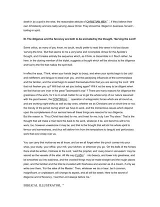 dwelt in by a god-is the wise, the reasonable attitude of CHRISTIAN MEN , if they believe their
own Christianity and are really serving Jesus Christ. They should be ‘diligent in business, fervent’-
boiling-in spirit.
III. The diligence and the fervency are both to be animated by the thought, ‘Serving the Lord!’
Some critics, as many of you know, no doubt, would prefer to read this verse in its last clause
‘serving the time.’ But that seems to me a very lame and incomplete climax for the Apostle’s
thought, and it breaks entirely the sequence which, as I think, is discernible in it. Much rather, he
here, in the closing member of the triplet, suggests a thought which will be stimulus to the diligence
and fuel to the fire that makes the spirit boil.
In effect he says, ‘Think, when your hands begin to droop, and when your spirits begin to be cold
and indifferent, and languor to steal over you, and the paralysing influences of the commonplace
and the familiar, and the small begin to assert themselves-think that you are serving the Lord.’ Will
that not freshen you up? Will that not set you boiling again? Will it not be easy to be diligent when
we feel that we are ‘ever in the great Taskmaster’s eye’ ? There are many reasons for diligence-the
greatness of the work, for it is no small matter for us to get the whole lump of our nature leavened
with the good leaven; the CONTINUAL operation of antagonistic forces which are all round us,
and are working night-shifts as well as day ones, whether we as Christians are on short time or not,
the brevity of the period during which we have to work, and the tremendous issues which depend
upon the completeness of our service here-all these things are reasons for our diligence.
But the reason is: ‘Thou Christ hast died for me, and livest for me; truly I am Thy slave.’ That is the
thought that will make a man bend his back to his work, whatever it be, and bend his will to his
work, too, however unwelcome it may be; and that is the thought that will stir his whole spirit to
fervour and earnestness, and thus will deliver him from the temptations to languid and perfunctory
work that ever creep over us.
You can carry that motive-as we all know, and as we all forget when the pinch comes-into your
shop, your study, your office, your mill, your kitchen, or wherever you go. ‘On the bells of the horses
there shall be written, Holiness to the Lord,’ said the prophet, and ‘every bowl in Jerusalem’ may be
sacred as the vessels of the altar. All life may FLASH into beauty, and tower into greatness, and
be smoothed out into easiness, and the crooked things may be made straight and the rough places
plain, and the familiar and the trite be invested with freshness and wonder as of a dream, if only we
write over them, ‘For the sake of the Master.’ Then, whatever we do or bear, be it common,
insignificant, or unpleasant, will change its aspect, and all will be sweet. Here is the secret of
diligence and of fervency, ‘I set the Lord always before me.’
BIBLICAL ILLUSTRATOR, “
 