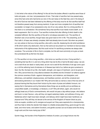 3. And what is the nature of the offering? In the old time the bodies offered in sacrifice were those of
bulls and goats—not men, but possessions of men. That order of sacrifice had now passed away,
since One had come who had borne our sins in His own body on the fatal tree; and in His doing of
the will of God we had been hallowed by the offering of His body once for all. But sacrifice itself had
not therefore passed away from among mankind. A riper and more complete form of sacrifice had
succeeded, no longer of our possessions only, but of our very selves. But it is a living sacrifice. In
this there is no contradiction. We sometimes fancy that sacrifice must needs involve death, or at
least suppression. But it is not so. True sacrifice involves that utter offering of which death is the
complete fulfilment. But this sacrifice of the will is not always executed in act. The sacrifice of
Abraham was a true sacrifice, though Isaac was given back to him in life. The presenting, as St.
Paul calls it, of Isaac was already complete; faith had already done its work. But when we present
our very selves to God as a living sacrifice, alive with a new life, displacing the old sinful semblance
of life which works only destruction, then by that same act we present our members to God as ready
instruments of His righteousness. But this could not be if in sacrificing ourselves we always slew
ourselves. The surrender of life to God is complete, but His will most commonly is to give us back
the surrendered life as life from the dead.
(1) The sacrifice is to be a living sacrifice.—And since our sacrifice is to be a “living sacrifice”—
something that has life in it, and not a thing which has lost its life or had its life taken away—we are
not to wait till we are dead or nearly dead, we are not to wait till the infirmities of old age come upon
us, or till the withering hand of sickness or of disease lays hold of us, before we give ourselves to
God. Our life, the best of our life—the health, strength, and vigour of manhood—are to be given to
Him. Why cannot there be a holy alliance between the athlete and the Christian? an alliance against
the common enemies of both—against intemperance, and indolence, and dissipation, and
effeminacy, and æsthetic voluptuousness, and heartless cynicism, and all the unnatural and
demoralizing elements in our modern life? Why will some take so narrow a view of the true aims of
physical training that they bound their horizon by the vision of prizes and athletic honours, not
seeing that in themselves and by themselves these things are as worldly and as worthless as
unsanctified wealth, or knowledge, or literature, or art? Why will others, again, who would not
willingly break any of God’s commandments, who would not pass a day without prayer, who believe
and trust in a risen Saviour—why will they not regard sedentary habits, and softness of living, and
feebleness which might have been strength, and delicacy which might have been hardihood, as
physical sins? Why will they not devote to the service of the Kingdom of heaven blood as pure,
limbs as supple, condition as fit, energies as buoyant as if they were aspirants for a championship,
and thus help to refute the slander that religion is a feeble emasculated thing, good enough for sick-
beds, and minor tones, and solemn functions, and gentle counsel, but out of place amid the strong
rough work and the more manly joys of life?
Quintin Hogg, the founder of the Polytechnic Institute of London, put a large fortune into the
 
