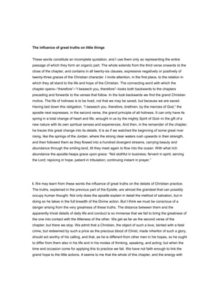 The influence of great truths on little things
These words constitute an incomplete quotation, and I use them only as representing the entire
passage of which they form an organic part. The whole extends from the third verse onwards to the
close of the chapter, and contains in all twenty-six clauses, expressive negatively or positively of
twenty-three graces of the Christian character. I invite attention, in the first place, to the relation in
which they all stand to the life and hope of the Christian. The connecting word with which the
chapter opens--“therefore”--“I beseech you, therefore”--looks both backwards to the chapters
preceding and forwards to the verses that follow. In the look backwards we find the grand Christian
motive. The life of holiness is to be lived, not that we may be saved, but because we are saved.
Having laid down this obligation, “I beseech you, therefore, brethren, by the mercies of God,” the
apostle next expresses, in the second verse, the grand principle of all holiness. It can only have its
spring in a total change of heart and life, wrought in us by the mighty Spirit of God--in the gift of a
new nature with its own spiritual senses and experiences. And then, in the remainder of the chapter,
he traces this great change into its details. It is as if we watched the beginning of some great river
rising, like the springs of the Jordan, where the strong clear waters rush upwards in their strength,
and then followed them as they flowed into a hundred divergent streams, carrying beauty and
abundance through the smiling land, till they meet again to flow into the ocean. With what rich
abundance the apostle heaps grace upon grace: “Not slothful in business; fervent in spirit; serving
the Lord; rejoicing in hope; patient in tribulation; continuing instant in prayer.”
I. We may learn from these words the influence of great truths on the details of Christian practice.
The truths, explained in the previous part of the Epistle, are almost the grandest that can possibly
occupy human thought. Not only does the apostle explain in detail the method of salvation, but in
doing so he takes in the full breadth of the Divine action. But I think we must be conscious of a
danger arising from the very greatness of these truths. The distance between them and the
apparently trivial details of daily life and conduct is so immense that we fail to bring the greatness of
the one into contact with the littleness of the other. We get as far as the second verse of the
chapter; but there we stop. We admit that a Christian, the object of such a love, tainted with a fatal
crime, but redeemed by such a price as the precious blood of Christ, made inheritor of such a glory,
should act worthy of his calling, and that, as he is different from other men in his hopes, so he ought
to differ from them also in his life and in his modes of thinking, speaking, and acting; but when the
time and occasion come for applying this to practice we fail. We have not faith enough to link the
grand hope to the little actions. It seems to me that the whole of this chapter, and the energy with
 