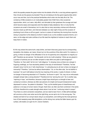 which the apostle presses the great motive into the details of the life, is one long witness against it.
How minute are the graces enumerated! They do not belong to the few grand opportunities which
occur now and then, but to the practical familiarities which enter into the daily life of all. The
constancy of little occasions is an incalculably greater trial of faith than a few occasional
opportunities, which, as it were, rally effort, and stimulate by their greatness the courage and zeal
which become weary and evaporate amid the details of daily obedience. Nor is it only that the
occasions are small in themselves, but it is also that so many secondary motives and influences
become mixed up with them, and intervene between our clear sight of duty and the occasion of
practising it as to throw us off our guard. Just as in a piece of machinery the moving force must be
strong in proportion to the distance at which it needs to act, so the smallest occasions that lie, as it
were, on the edge and outer confines of our life need the mightiest of motives to reach them and
keep them in motion.
II. We may extend the same truth a step further, and learn that every grace has its corresponding
temptation--the shadow, as it were, thrown by it on the sunshine of the other world. For instance, in
giving, is there not danger of the affectation of an air of superiority and a disposition to magnify our
gift? Therefore we are warned, “He that giveth, let him do it with simplicity.” When we are placed in
a position of authority are we not often tempted to relax effort and yield to self-indulgence?
Therefore, he “that ruleth” let him do it “with diligence.” In showing mercy is there not a danger in
forgiving unwillingly, as if we reluctantly yielded to the duty of mercifulness? Therefore, “he that
showeth mercy” let him do it “with cheerfulness.” In cultivating love to all men is there not danger of
insincerity? Therefore, “Let love be without dissimulation.” So, on the other side, “be not slothful in
business”; for such I still believe to be the true meaning of the words, in spite of criticism. Is there
not danger of becoming absorbed in it? Therefore, “be fervent in spirit.” Yet, may not an enthusiastic
energetic temper take a wrong direction? Therefore let it be “serving the Lord.” So in another way,
“rejoicing in hope,” and therefore, because a bright hope should give us strength to bear and
constancy to endure, whereas we often see persons of a bright and buoyant temperament easily
depressed in sorrow, “be patient in tribulation.” Then, as this twofold grace of cheerfulness and
patience is not easy to human nature--though, thank God, we often see them combined in the saints
of Christ--therefore let us seek strength where alone it can be had, “continuing instant in prayer.”
Thus there is a strict connection everywhere, and we need to learn from it. A little self-knowledge
will convince us that, even when we do the right thing, we are apt to do it in the wrong way. The
shadow and taint of our corrupt nature cling to us everywhere, and nothing but the most generous
love of God sweeping away little temptations, as the strong river carries the fallen leaves upon its
surface, will enable us to get rid of it. (Canon Garbett.)
 