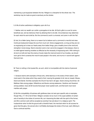 maintaining a just equipoise between the two. Religion is a discipline for the whole man. The
workshop may be made as good a sanctuary as the cloister.
I. A life of active usefulness is obligatory upon all of us.
1. Neither rank nor wealth can confer a prerogative to be idle. All God’s gifts to us are for some
beneficial use, and we dishonour them by allowing them to lie idle. Circumstances may determine
for each what his work shall be. But the command to work is universal, and came in with the Fall.
2. And, for a fallen being, there is no reason but to believe such a command is merciful and wise.
Continual employment keeps the soul from much evil. Active engagements, so long as they are not
so engrossing as to draw our hearts away from better things, give a healthy tone to the mind and
strengthen moral energy. Next to devotion (and a man cannot be engaged in that always), there is
no relief against wearing anxieties so effectual as the necessity of engrossing work. With nothing to
do but to sit still and hear the enemy of souls make the most and worst of our troubles, we should
soon get to think ourselves the most ill-used people in the world, and murmur in secret both against
God and man.
II. There is nothing in the busiest life, as such, which is incompatible with the claims of personal
religion.
1. Scripture teems with examples of those who, while laborious in the duties of their station, were
most exact in the duties which they owed to God. Leaving the greatest of all, look at Joseph, Moses,
David and Daniel. And like examples the Church has had in all ages. Xavier among churchmen, Sir
Matthew Hale among judges, Wilberforce and Buxton among statesmen, Gardiner and Havelock
among soldiers, have all left records that prayer never spoiled work, and that work must never
interfere with prayer.
2. But this compatibility of business with godliness does not rest upon specific acts or examples,
though Heb_11:1-40 is full of them. Religion consists not so much in the super-addition of certain
acts of worship to the duties of common life, as in leavening the latter with the spirit of the former,
and life’s common work will be accepted as worship if we set about it in a religious spirit. The
husbandman when he tills the ground with a thankful heart, the merchant when for all success he
gives God the glory, the servant who in all fidelity discharges the duties of his trust, each offering to
God a continual sacrifice.
 