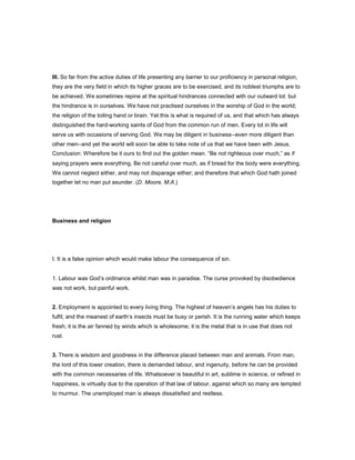 III. So far from the active duties of life presenting any barrier to our proficiency in personal religion,
they are the very field in which its higher graces are to be exercised, and its noblest triumphs are to
be achieved. We sometimes repine at the spiritual hindrances connected with our outward lot: but
the hindrance is in ourselves. We have not practised ourselves in the worship of God in the world;
the religion of the toiling hand or brain. Yet this is what is required of us, and that which has always
distinguished the hard-working saints of God from the common run of men. Every lot in life will
serve us with occasions of serving God. We may be diligent in business--even more diligent than
other men--and yet the world will soon be able to take note of us that we have been with Jesus.
Conclusion: Wherefore be it ours to find out the golden mean. “Be not righteous over much,” as if
saying prayers were everything. Be not careful over much, as if bread for the body were everything.
We cannot neglect either, and may not disparage either; and therefore that which God hath joined
together let no man put asunder. (D. Moore, M.A.)
Business and religion
I. It is a false opinion which would make labour the consequence of sin.
1. Labour was God’s ordinance whilst man was in paradise. The curse provoked by disobedience
was not work, but painful work.
2. Employment is appointed to every living thing. The highest of heaven’s angels has his duties to
fulfil; and the meanest of earth’s insects must be busy or perish. It is the running water which keeps
fresh; it is the air fanned by winds which is wholesome; it is the metal that is in use that does not
rust.
3. There is wisdom and goodness in the difference placed between man and animals. From man,
the lord of this lower creation, there is demanded labour, and ingenuity, before he can be provided
with the common necessaries of life. Whatsoever is beautiful in art, sublime in science, or refined in
happiness, is virtually due to the operation of that law of labour, against which so many are tempted
to murmur. The unemployed man is always dissatisfied and restless.
 