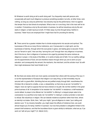 II. Whatever is worth doing at all is worth doing well. You frequently meet with persons who
occasionally will exert much diligence to produce something excellent, but who, at other times, care
nothing, so long as a duty be performed, how slovenly may be the performance. And it is against
this temper that our text directs its emphasis. What a man is in one thing, that in the main will he be
in another. If industrious only by fits and starts in business, he will be industrious only by fits and
starts in religion--a habit injurious to both. If I fritter away my time through being “slothful in
business,” fewer hours are employed than I might have had for providing for eternity.
III. There cannot be a greater mistake than to divide employments into secular and spiritual. The
businesses of life are so many Divine institutions, and, if prosecuted in a right spirit, are the
businesses of eternity, through which the soul grows in grace, and lasting glory is secured. If men
are but “fervent in spirit,” then are they “serving the Lord” through their very diligence in business.
And if this be so, then is diligence in business to be urged by precisely the same motives as
diligence in prayer, in the study of the Bible, or in works of piety and of faith. For our earthly callings
are the appointments of God; and are therefore means through which you are to work out your
salvation; and consequently the servant, the mechanic, the merchant, and the scholar must “do with
their might whatsoever their hand findeth to do.”
IV. But there are duties which are more openly connected than others with the saving of the soul. It
is not the representation of Scripture that religion is an easy thing; so that immortality may be
secured with no great effort. Admitting that we are justified simply through faith, nevertheless the
Christian life is likened to a battle, a race, a stewardship; so that only as we are “not slothful” in
religion, have we right to suppose that we have entered on its path. Be not then slothful in the great
prime business of all. Is temptation to be resisted--be “not slothful” in resistance: a half-resistance
courts defeat. Is prayer to be offered--be “not slothful” in offering it: a languid prayer asks to be
unanswered. Is a sacrifice to be made--be “not slothful” in making it: a tardy surrender is next akin
to refusal. Be industrious in religion. We can tolerate indolence anywhere rather than here, where
an eternity is at stake. Work, then, “with your might,” give all diligence to make “your calling and
election sure.” If, by industry hereafter, you might repair the effects of indolence here, we could
almost forgive you for being “slothful in business”; but now that probation is altogether limited to the
present brief existence, and that the boundless future is given wholly to retribution, what are ye, if ye
work not “with all your might”? (H. Melvill, B.D.)
 
