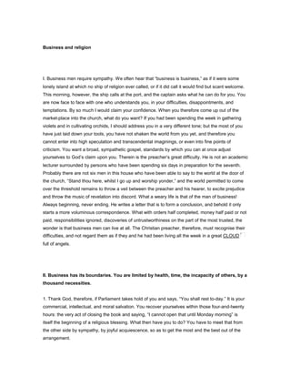 Business and religion
I. Business men require sympathy. We often hear that “business is business,” as if it were some
lonely island at which no ship of religion ever called, or if it did call it would find but scant welcome.
This morning, however, the ship calls at the port, and the captain asks what he can do for you. You
are now face to face with one who understands you, in your difficulties, disappointments, and
temptations. By so much I would claim your confidence. When you therefore come up out of the
market-place into the church, what do you want? If you had been spending the week in gathering
violets and in cultivating orchids, I should address you in a very different tone; but the most of you
have just laid down your tools, you have not shaken the world from you yet, and therefore you
cannot enter into high speculation and transcendental imaginings, or even into fine points of
criticism. You want a broad, sympathetic gospel, standards by which you can at once adjust
yourselves to God’s claim upon you. Therein is the preacher’s great difficulty. He is not an academic
lecturer surrounded by persons who have been spending six days in preparation for the seventh.
Probably there are not six men in this house who have been able to say to the world at the door of
the church, “Stand thou here, whilst I go up and worship yonder,” and the world permitted to come
over the threshold remains to throw a veil between the preacher and his hearer, to excite prejudice
and throw the music of revelation into discord. What a weary life is that of the man of business!
Always beginning, never ending. He writes a letter that is to form a conclusion, and behold it only
starts a more voluminous correspondence. What with orders half completed, money half paid or not
paid, responsibilities ignored, discoveries of untrustworthiness on the part of the most trusted, the
wonder is that business men can live at all. The Christian preacher, therefore, must recognise their
difficulties, and not regard them as if they and he had been living all the week in a great CLOUD
full of angels.
II. Business has its boundaries. You are limited by health, time, the incapacity of others, by a
thousand necessities.
1. Thank God, therefore, if Parliament takes hold of you and says, “You shall rest to-day.” It is your
commercial, intellectual, and moral salvation. You recover yourselves within those four-and-twenty
hours: the very act of closing the book and saying, “I cannot open that until Monday morning” is
itself the beginning of a religious blessing. What then have you to do? You have to meet that from
the other side by sympathy, by joyful acquiescence, so as to get the most and the best out of the
arrangement.
 