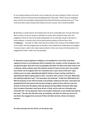 2. You brought nothing into the world, and it is certain you can carry nothing out. What; is the end,
therefore, of all this anxiety and toil and sleeplessness? Christ says, “Which of you by multiplying
worry and fret can accomplish anything beyond the limits that God has imposed upon you?” If you
could show that to-day’s anxiety would bring to-morrow’s success, then it would be justified.
III. Business is a great science. No business man can be an uneducated man. He may never have
been at school, but we do not get our education at school: there we get the tools, hints, and
suggestions which we may turn to profit subsequently; but our education we get in the world, in
social collisions, in having to work out the great practical problems of life and time. Why,
the MEDICAL man tells me, after I have read all my books, that I must go to the bedside to learn
to be a doctor. And the navigator tells me that after I have studied all the mathematics of navigation
I must go to sea in order to be a high nautical authority. And so we must go into the practical, real
engagements of life in order to be truly educated.
IV. Business success depends on diligence. It is possible for a man of the very finest
capacity to be put in circumstances which overpower him; to pass in at the wrong door, and
not get back again. Such men have my sympathy. But there are others who often come to me
in distress, whose criticism upon life would be comical if it were not too sad in its unreality
and untruth. Let me suppose that I am a business man in your sense of the term. I plan,
scheme, go to my work, upbraiding the light for being so long in coming, and leave it--
upbraiding the light for going away so soon. I succeed, retire, and am a rich man. What does
the individual referred to say? “You have been very fortunate.” Is that true? What did he do?
Went to business at nine with his hands in his pockets, looked over the door, came back and
gossiped with the first person that was fool enough to waste his time with him--was very
anxious to know from the papers what was going to be done fifteen thousand miles away
from his place of business, went home at four o’clock, and he calls me a fortunate man!
Fortunate? No--“be not deceived; God is not mocked; whatsoever a man soweth that shall he
also reap.” The men who like their work, do it joyfully, and when it is done are proud of it,
and those who engage them are proud of them and their work too--those men deserve
success.
V.I claim business men for Christ. Let me tell you why.
 