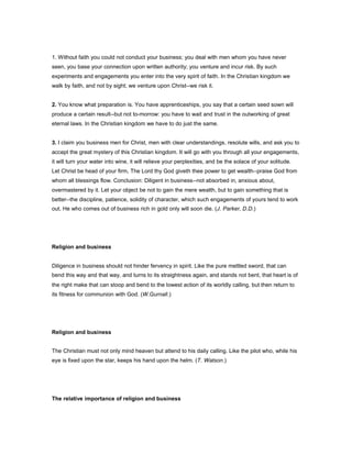 1. Without faith you could not conduct your business; you deal with men whom you have never
seen, you base your connection upon written authority; you venture and incur risk. By such
experiments and engagements you enter into the very spirit of faith. In the Christian kingdom we
walk by faith, and not by sight; we venture upon Christ--we risk it.
2. You know what preparation is. You have apprenticeships, you say that a certain seed sown will
produce a certain result--but not to-morrow: you have to wait and trust in the outworking of great
eternal laws. In the Christian kingdom we have to do just the same.
3. I claim you business men for Christ, men with clear understandings, resolute wills, and ask you to
accept the great mystery of this Christian kingdom. It will go with you through all your engagements,
it will turn your water into wine, it will relieve your perplexities, and be the solace of your solitude.
Let Christ be head of your firm, The Lord thy God giveth thee power to get wealth--praise God from
whom all blessings flow. Conclusion: Diligent in business--not absorbed in, anxious about,
overmastered by it. Let your object be not to gain the mere wealth, but to gain something that is
better--the discipline, patience, solidity of character, which such engagements of yours tend to work
out. He who comes out of business rich in gold only will soon die. (J. Parker, D.D.)
Religion and business
Diligence in business should not hinder fervency in spirit. Like the pure mettled sword, that can
bend this way and that way, and turns to its straightness again, and stands not bent, that heart is of
the right make that can stoop and bend to the lowest action of its worldly calling, but then return to
its fitness for communion with God. (W.Gurnall.)
Religion and business
The Christian must not only mind heaven but attend to his daily calling. Like the pilot who, while his
eye is fixed upon the star, keeps his hand upon the helm. (T. Watson.)
The relative importance of religion and business
 