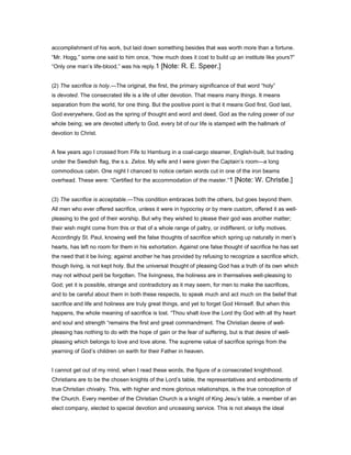 accomplishment of his work, but laid down something besides that was worth more than a fortune.
“Mr. Hogg,” some one said to him once, “how much does it cost to build up an institute like yours?”
“Only one man’s life-blood,” was his reply.1 [Note: R. E. Speer.]
(2) The sacrifice is holy.—The original, the first, the primary significance of that word “holy”
is devoted. The consecrated life is a life of utter devotion. That means many things. It means
separation from the world, for one thing. But the positive point is that it means God first, God last,
God everywhere, God as the spring of thought and word and deed, God as the ruling power of our
whole being; we are devoted utterly to God, every bit of our life is stamped with the hallmark of
devotion to Christ.
A few years ago I crossed from Fife to Hamburg in a coal-cargo steamer, English-built, but trading
under the Swedish flag, the s.s. Zelos. My wife and I were given the Captain’s room—a long
commodious cabin. One night I chanced to notice certain words cut in one of the iron beams
overhead. These were: “Certified for the accommodation of the master.”1 [Note: W. Christie.]
(3) The sacrifice is acceptable.—This condition embraces both the others, but goes beyond them.
All men who ever offered sacrifice, unless it were in hypocrisy or by mere custom, offered it as well-
pleasing to the god of their worship. But why they wished to please their god was another matter;
their wish might come from this or that of a whole range of paltry, or indifferent, or lofty motives.
Accordingly St. Paul, knowing well the false thoughts of sacrifice which spring up naturally in men’s
hearts, has left no room for them in his exhortation. Against one false thought of sacrifice he has set
the need that it be living; against another he has provided by refusing to recognize a sacrifice which,
though living, is not kept holy. But the universal thought of pleasing God has a truth of its own which
may not without peril be forgotten. The livingness, the holiness are in themselves well-pleasing to
God; yet it is possible, strange and contradictory as it may seem, for men to make the sacrifices,
and to be careful about them in both these respects, to speak much and act much on the belief that
sacrifice and life and holiness are truly great things, and yet to forget God Himself. But when this
happens, the whole meaning of sacrifice is lost. “Thou shalt love the Lord thy God with all thy heart
and soul and strength “remains the first and great commandment. The Christian desire of well-
pleasing has nothing to do with the hope of gain or the fear of suffering, but is that desire of well-
pleasing which belongs to love and love alone. The supreme value of sacrifice springs from the
yearning of God’s children on earth for their Father in heaven.
I cannot get out of my mind, when I read these words, the figure of a consecrated knighthood.
Christians are to be the chosen knights of the Lord’s table, the representatives and embodiments of
true Christian chivalry. This, with higher and more glorious relationships, is the true conception of
the Church. Every member of the Christian Church is a knight of King Jesu’s table, a member of an
elect company, elected to special devotion and unceasing service. This is not always the ideal
 
