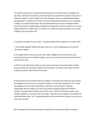 The common practice is to reverse these words. Business is the chief concern, and religion only
secondary; whereas the text teaches us that business is to be attended to as well as the duty of our
calling, but religion is to be the object of our holy enthusiasm. There is a vast distinction between
the expressions “not slothful” and “fervent.” The one simply denotes that there is to be no loitering,
or trifling, but a steady perseverance; the other denotes that there is to be an intensity of ardour.
And if we give either a greater degree of attention to business than “not to be slothful” in it, or a less
degree of attention to religion than to be “fervent” in it, neither our works of business nor our works
of religion are a “serving the Lord.”
I. The grace inculcated, “fervour in spirit.” The great propriety of this is apparent, if we call to mind--
1. The infinitely important matters with which it has to do. “It is not a light thing, but it is your life.”
“One thing is needful.”
2. The regard which is due by you to your own interest. Religion has to do with the soul, and
business with the body, and therefore religion is just as much more important than business as the
soul is than the body.
3. That this is the great end for which you were sent into this world. The primary object of God’s
giving you being, was not that you might be men of business. You have a soul to save, and God
created you that you might show forth His praise.
II. The secular duty with which the exercise of religion is connected. Even when man was innocent,
God allowed him not to be idle. It is not good, therefore, for man to be unemployed, and it is more
advantageous to the exercise of piety that our entire time is not to be given to religious
employments. Be this, however, as it may, the command is explicit that we be not slothful in
business. “Six days shalt thou labour and do all thy work.” The Book of Proverbs contains many
striking exhortations on the will of God in this matter. “Seest thou a man diligent in his business? he
shall stand before kings,” etc. The apostle also gives his command that we “study to be quiet, and to
do our own business.”
III. The necessity of the connection between being fervent in spirit and not slothful in business.
 