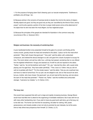 1. For the purpose of bringing down God’s blessing upon our secular employments. “Godliness is
profitable unto all things,” etc.
2. Because activity in the concerns of business tends to deaden the mind to the claims of religion.
Worldly objects are good, but they are good only as they are “sanctified by the Word of God, and by
prayer”; and he who spends a portion of his time in prayer shall sooner arrive at the attainment of
his object than he who has been the most diligent, but has neglected prayer.
3. Because the principles of the gospel are intended for illustration in the common every-day
occurrences of life. (J. Garwood, M.A.)
Religion and business: the necessity of combining them
A poor barefooted brother once presented himself at the gate of a convent, and finding all the
monks at work, gravely shook his head and remarked to the abbot, “Labour not for the meat which
perisheth.” “Mary hath chosen that good part.” “Very well,” said the abbot, with undisturbed
composure, and ordered the devout stranger to a cell, and gave him a book of prayers to occupy his
time. The monk retired, and sat hour after hour, until day had passed, wondering that no one offered
him the slightest refreshment. Hungry and wearied out, he left his cell and repaired to the abbot.
“Father,” said he, “do not the brethren eat to-day?” “Oh, yes,” returned the other, with a quiet smile
playing over his aged face, “they have eaten plentifully.” “Then, bow is it, Father, that you did not
call me to partake with them?” “For the simple reason,” said the abbot, “that you are a spiritual man,
and have no need of carnal food. For our part, we are obliged to eat, and on that account we work;
but you, brother, who have chosen ‘the good part,’ you sit and read all the day long, and are above
the want of ‘the meat that perisheth.’” “Pardon me, Father.” said the mortified and confounded
stranger, “I perceive my mistake.” (J. N. Norton, D.D.)
The busy man
One would have supposed that with such a large and rapidly increasing business, George Moore
would have had little time to attend to the organising of charitable institutions. But it was with him as
with many other hardworking men. If you wish to have any good work well done, go to the busy not
to the idle man. The former can find time for everything, the latter for nothing. Will, power,
perseverance, and industry enable a man not only to promote his own interests, but at the same
time to help others less prosperous than himself. (S. Smiles, LL.D.)
 
