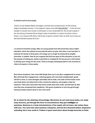 A cheerful word to tired people
There is no war between Bibles and ledgers, churches and counting-houses. On the contrary,
religion accelerates business. To the judgment it gives more skilful BALANCING ; to the will more
strength; to industry more muscle; to enthusiasm a more consecrated fire. We are apt to speak of
the moil and tug of business life as though it were an inquisition or a prison into which a man is
thrown, or an unequal strife where, half-armed, he goes to contend. Hear me while I try to show you
that God intended business life to be--
I. A school of Christian energy. After our young people have left school they need a higher
education, which the collision of every-day life alone can give. And when a man has been in
business for twenty or thirty years, his energy can no longer be measured by weights,
plummets, or ladders. Now do you suppose that God has spent all this education on you for
the purpose of making you merely a yard-stick or a steelyard? He has put you in this school
to develop your energy for His cause. There is enough unemployed talent in the churches to
reform all empires in three weeks.
II.A school of patience. How many little things there are in one day’s engagements to annoy.
Men will break their engagements; collecting agents will come back emptyhanded; goods
will fail to come, or come damaged; bad debts will be made; and under all this friction some
men break down, but others find in this a school for patience, and toughen under the
exposure. There was a time when they had to choke down their wrath, and bite their lip. But
now they have conquered their impatience. This grace of patience is not to be got through
hearing ministers preach about it; but in the world.
III. A school for the attaining of knowledge. Merchants do not read many books, nor study
many lexicons, yet through the force of circumstances they get intelligent onmany
questions. Business is a hard schoolmistress. If her pupils will not learn, she smites them
with loss. You went into some business enterprise, and lost five thousand dollars. Expensive
schooling, but it was worth it. Traders in grain must know about foreign harvests; in fruits
 
