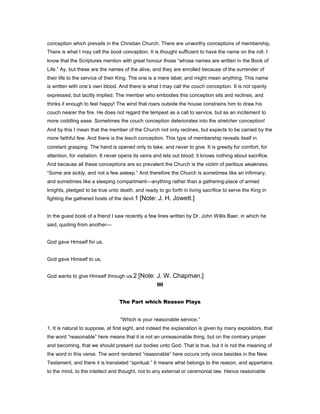 conception which prevails in the Christian Church. There are unworthy conceptions of membership.
There is what I may call the book conception. It is thought sufficient to have the name on the roll. I
know that the Scriptures mention with great honour those “whose names are written in the Book of
Life.” Ay, but these are the names of the alive, and they are enrolled because of the surrender of
their life to the service of their King. The one is a mere label, and might mean anything. This name
is written with one’s own blood. And there is what I may call the couch conception. It is not openly
expressed, but tacitly implied. The member who embodies this conception sits and reclines, and
thinks it enough to feel happy! The wind that roars outside the house constrains him to draw his
couch nearer the fire. He does not regard the tempest as a call to service, but as an incitement to
more coddling ease. Sometimes the couch conception deteriorates into the stretcher conception!
And by this I mean that the member of the Church not only reclines, but expects to be carried by the
more faithful few. And there is the leech conception. This type of membership reveals itself in
constant grasping. The hand is opened only to take, and never to give. It is greedy for comfort, for
attention, for visitation. It never opens its veins and lets out blood; it knows nothing about sacrifice.
And because all these conceptions are so prevalent the Church is the victim of perilous weakness.
“Some are sickly, and not a few asleep.” And therefore the Church is sometimes like an infirmary,
and sometimes like a sleeping compartment—anything rather than a gathering-place of armed
knights, pledged to be true unto death, and ready to go forth in living sacrifice to serve the King in
fighting the gathered hosts of the devil.1 [Note: J. H. Jowett.]
In the guest book of a friend I saw recently a few lines written by Dr. John Willis Baer, in which he
said, quoting from another—
God gave Himself for us,
God gave Himself to us,
God wants to give Himself through us.2 [Note: J. W. Chapman.]
III
The Part which Reason Plays
“Which is your reasonable service.”
1. It is natural to suppose, at first sight, and indeed the explanation is given by many expositors, that
the word “reasonable” here means that it is not an unreasonable thing, but on the contrary proper
and becoming, that we should present our bodies unto God. That is true, but it is not the meaning of
the word in this verse. The word rendered “reasonable” here occurs only once besides in the New
Testament, and there it is translated “spiritual.” It means what belongs to the reason, and appertains
to the mind, to the intellect and thought, not to any external or ceremonial law. Hence reasonable
 
