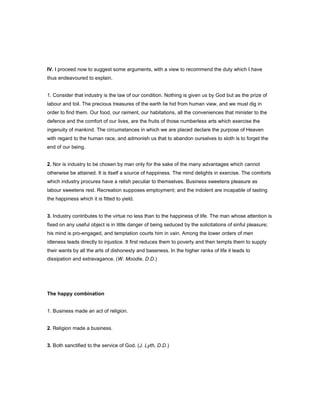 IV. I proceed now to suggest some arguments, with a view to recommend the duty which I have
thus endeavoured to explain.
1. Consider that industry is the law of our condition. Nothing is given us by God but as the prize of
labour and toil. The precious treasures of the earth lie hid from human view, and we must dig in
order to find them. Our food, our raiment, our habitations, all the conveniences that minister to the
defence and the comfort of our lives, are the fruits of those numberless arts which exercise the
ingenuity of mankind. The circumstances in which we are placed declare the purpose of Heaven
with regard to the human race, and admonish us that to abandon ourselves to sloth is to forget the
end of our being.
2. Nor is industry to be chosen by man only for the sake of the many advantages which cannot
otherwise be attained. It is itself a source of happiness. The mind delights in exercise. The comforts
which industry procures have a relish peculiar to themselves. Business sweetens pleasure as
labour sweetens rest. Recreation supposes employment; and the indolent are incapable of tasting
the happiness which it is fitted to yield.
3. Industry contributes to the virtue no less than to the happiness of life. The man whose attention is
fixed on any useful object is in little danger of being seduced by the solicitations of sinful pleasure;
his mind is pro-engaged, and temptation courts him in vain. Among the lower orders of men
idleness leads directly to injustice. It first reduces them to poverty and then tempts them to supply
their wants by all the arts of dishonesty and baseness. In the higher ranks of life it leads to
dissipation and extravagance. (W. Moodie, D.D.)
The happy combination
1. Business made an act of religion.
2. Religion made a business.
3. Both sanctified to the service of God. (J. Lyth, D.D.)
 