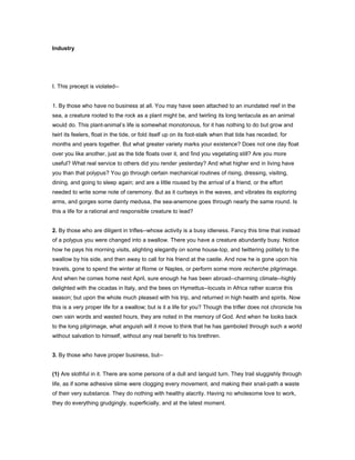 Industry
I. This precept is violated--
1. By those who have no business at all. You may have seen attached to an inundated reef in the
sea, a creature rooted to the rock as a plant might be, and twirling its long tentacula as an animal
would do. This plant-animal’s life is somewhat monotonous, for it has nothing to do but grow and
twirl its feelers, float in the tide, or fold itself up on its foot-stalk when that tide has receded, for
months and years together. But what greater variety marks your existence? Does not one day float
over you like another, just as the tide floats over it, and find you vegetating still? Are you more
useful? What real service to others did you render yesterday? And what higher end in living have
you than that polypus? You go through certain mechanical routines of rising, dressing, visiting,
dining, and going to sleep again; and are a little roused by the arrival of a friend, or the effort
needed to write some note of ceremony. But as it curtseys in the waves, and vibrates its exploring
arms, and gorges some dainty medusa, the sea-anemone goes through nearly the same round. Is
this a life for a rational and responsible creature to lead?
2. By those who are diligent in trifles--whose activity is a busy idleness. Fancy this time that instead
of a polypus you were changed into a swallow. There you have a creature abundantly busy. Notice
how he pays his morning visits, alighting elegantly on some house-top, and twittering politely to the
swallow by his side, and then away to call for his friend at the castle. And now he is gone upon his
travels, gone to spend the winter at Rome or Naples, or perform some more recherche pilgrimage.
And when he comes home next April, sure enough he has been abroad--charming climate--highly
delighted with the cicadas in Italy, and the bees on Hymettus--locusts in Africa rather scarce this
season; but upon the whole much pleased with his trip, and returned in high health and spirits. Now
this is a very proper life for a swallow; but is it a life for you? Though the trifler does not chronicle his
own vain words and wasted hours, they are noted in the memory of God. And when he looks back
to the long pilgrimage, what anguish will it move to think that he has gamboled through such a world
without salvation to himself, without any real benefit to his brethren.
3. By those who have proper business, but--
(1) Are slothful in it. There are some persons of a dull and languid turn. They trail sluggishly through
life, as if some adhesive slime were clogging every movement, and making their snail-path a waste
of their very substance. They do nothing with healthy alacrity. Having no wholesome love to work,
they do everything grudgingly, superficially, and at the latest moment.
 