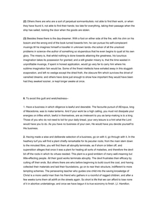 (2) Others there are who are a sort of perpetual somnambulists: not able to find their work, or when
they have found it, not able to find their hands; too late for everything, taking their passage when the
ship has sailed, locking the door when the goods are stolen.
(3) Besides these there is the day-dreamer. With a foot on either side of the fire, with his chin on his
bosom and the wrong end of the book turned towards him, he can pursue his self-complacent
musings till he imagines himself a traveller in unknown lands--the solver of all the unsolved
problems in science--the author of something so stupendous that he even begins to quail at his own
glory. The misery is, that whilst nothing is done towards attaining the greatness, his luxurious
imagination takes its possession for granted; and a still greater misery is, that the time wasted in
unprofitable musings, if spent in honest application, would go very far to carry him where his
sublime imagination fain would be. Some of the finest intellects have exhaled away in this sluggish
evaporation, and left no vestige except the dried froth, the obscure film which survives the drivel of
vanished dreams; and others have done just enough to show how important they would have been
had they awaked sooner, or kept longer awake at once.
II. To avoid this guilt and wretchedness--
1. Have a business in which diligence is lawful and desirable. The favourite pursuit of AEropus, king
of Macedonia, was to make lanterns. And if your work be a high calling, you must not dissipate your
energies on trifles which, lawful in themselves, are as irrelevant to you as lamp-making is to a king.
Those of you who do not need to toil for your daily bread, your very leisure is a hint what the Lord
would have you to do. As you have no business of your own, He would have you devote yourself to
His business.
2. Having made a wise and deliberate selection of a business, go on with it, go through with it. In the
heathery turf you will find a plant chiefly remarkable for its peculiar roots; from the main stem down
to the minutest fibre, you will find them all abruptly terminate, as if shorn or bitten off, and
superstition alleges that once it was a plant for healing all sorts of maladies, and therefore the devil
bit off the roots in which its virtues resided. This plant is a good emblem of many well-meaning but
little-effecting people. All their good works terminate abruptly. The devil frustrates their efficacy by
cutting off their ends. But others there are who before beginning to build count the cost, and having
collected their materials and laid their foundations, go on to rear their structure, indifferent to more
tempting schemes. The persevering teacher who guides one child into the saving knowledge of
Christ is a more useful man than his friend who gathers in a roomful of ragged children, and after a
few weeks turns them all adrift on the streets again. So short is life that we can afford to lose none
of it in abortive undertakings; and once we have begun it is true economy to finish. (J. Hamilton,
 