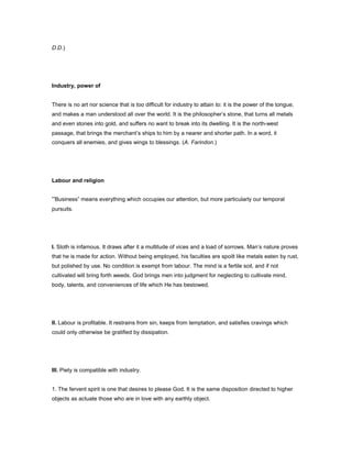 D.D.)
Industry, power of
There is no art nor science that is too difficult for industry to attain to: it is the power of the tongue,
and makes a man understood all over the world. It is the philosopher’s stone, that turns all metals
and even stones into gold, and suffers no want to break into its dwelling. It is the north-west
passage, that brings the merchant’s ships to him by a nearer and shorter path. In a word, it
conquers all enemies, and gives wings to blessings. (A. Farindon.)
Labour and religion
“Business” means everything which occupies our attention, but more particularly our temporal
pursuits.
I. Sloth is infamous. It draws after it a multitude of vices and a load of sorrows. Man’s nature proves
that he is made for action. Without being employed, his faculties are spoilt like metals eaten by rust,
but polished by use. No condition is exempt from labour. The mind is a fertile soil, and if not
cultivated will bring forth weeds. God brings men into judgment for neglecting to cultivate mind,
body, talents, and conveniences of life which He has bestowed.
II. Labour is profitable. It restrains from sin, keeps from temptation, and satisfies cravings which
could only otherwise be gratified by dissipation.
III. Piety is compatible with industry.
1. The fervent spirit is one that desires to please God. It is the same disposition directed to higher
objects as actuate those who are in love with any earthly object.
 