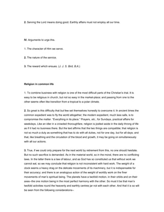 2. Serving the Lord means doing good. Earthly affairs must not employ all our time.
IV. Arguments to urge this.
1. The character of Him we serve.
2. The nature of the service.
3. The reward which ensues. (J. J. S. Bird, B.A.)
Religion in common life
1. To combine business with religion is one of the most difficult parts of the Christian’s trial. It is
easy to be religious in church, but not so easy in the market-place; and passing from one to the
other seems often like transition from a tropical to a polar climate.
2. So great is this difficulty that but few set themselves honestly to overcome it. In ancient times the
common expedient was to fly the world altogether; the modern expedient, much less safe, is to
compromise the matter. “Everything in its place.” Prayers, etc., for Sundays, practical affairs for
weekdays. Like an idler in a crowded thoroughfare, religion is jostled aside in the daily throng of life
as if it had no business there. But the text affirms that the two things are compatible; that religion is
not so much a duty as something that has to do with all duties, not for one day, but for all days; and
that, like breathing and the circulation of the blood and growth, it may be going on simultaneously
with all our actions.
3. True, if we could only prepare for the next world by retirement from this, no one should hesitate.
But no such sacrifice is demanded. As in the material world, so in the moral, there are no conflicting
laws. In the latter there is a law of labour, and as God has so constituted us that without work we
cannot eat, so we may conclude that religion is not inconsistent with hard work. The weight of a
clock seems a heavy drag on the delicate movements of its machinery, but it is indispensable for
their accuracy; and there is an analogous action of the weight of worldly work on the finer
movements of man’s spiritual being. The planets have a twofold motion, in their orbits and on their
axes--the one motion being in the most perfect harmony with the other. So must it be that man’s
twofold activities round the heavenly and earthly centres jar not with each other. And that it is so will
be seen from the following considerations--
 