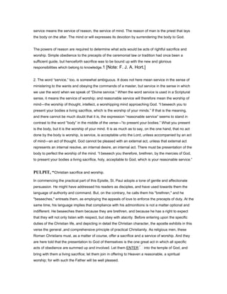 service means the service of reason, the service of mind. The reason of man is the priest that lays
the body on the altar. The mind or will expresses its devotion by surrendering the body to God.
The powers of reason are required to determine what acts would be acts of rightful sacrifice and
worship. Simple obedience to the precepts of the ceremonial law or tradition had once been a
sufficient guide, but henceforth sacrifice was to be bound up with the new and glorious
responsibilities which belong to knowledge.1 [Note: F. J. A. Hort.]
2. The word “service,” too, is somewhat ambiguous. It does not here mean service in the sense of
ministering to the wants and obeying the commands of a master, but service in the sense in which
we use the word when we speak of “Divine service.” When the word service is used in a Scriptural
sense, it means the service of worship; and reasonable service will therefore mean the worship of
mind—the worship of thought, intellect, a worshipping mind approaching God. “I beseech you to
present your bodies a living sacrifice, which is the worship of your minds.” If that is the meaning,
and there cannot be much doubt that it is, the expression “reasonable service” seems to stand in
contrast to the word “body” in the middle of the verse—“to present your bodies.” What you present
is the body, but it is the worship of your mind. It is as much as to say, on the one hand, that no act
done by the body is worship, is service, is acceptable unto the Lord, unless accompanied by an act
of mind—an act of thought. God cannot be pleased with an external act, unless that external act
represents an internal resolve, an internal desire, an internal act. There must be presentation of the
body to perfect the worship of the mind. “I beseech you therefore, brethren, by the mercies of God,
to present your bodies a living sacrifice, holy, acceptable to God, which is your reasonable service.”
PULPIT, “Christian sacrifice and worship.
In commencing the practical part of this Epistle, St. Paul adopts a tone of gentle and affectionate
persuasion. He might have addressed his readers as disciples, and have used towards them the
language of authority and command. But, on the contrary, he calls them his "brethren," and he
"beseeches," entreats them, as employing the appeals of love to enforce the precepts of duty. At the
same time, his language implies that compliance with his admonitions is not a matter optional and
indifferent. He beseeches them because they are brethren, and because he has a right to expect
that they will not only listen with respect, but obey with alacrity. Before entering upon the specific
duties of the Christian life, and depicting in detail the Christian character, the apostle exhibits in this
verse the general ,and comprehensive principle of practical Christianity. As religious men, these
Roman Christians must, as a matter of course, offer a sacrifice and a service of worship. And they
are here told that the presentation to God of themselves is the one great act in which all specific
acts of obedience are summed up and involved. Let them ENTER into the temple of God, and
bring with them a living sacrifice; let them join in offering to Heaven a reasonable, a spiritual
worship; for with such the Father will be well pleased.
 