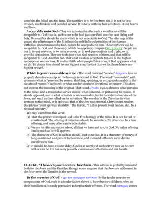 unto him the blind and the lame. The sacrifice is to be free from sin. It is not to be a
divided, and broken, and polluted service. It is to be with the best affections of our hearts
and lives.
Acceptable unto God - They are exhorted to offer such a sacrifice as will be
acceptable to God; that is, such a one as he had just specified, one that was living and
holy. No sacrifice should be made which is not acceptable to God. The offerings of the
pagan; the pilgrimages of the Muslims; the self-inflicted penalties of the Roman
Catholics, uncommanded by God, cannot be acceptable to him. Those services will be
acceptable to God, and those only, which he appoints; compare Col_2:20-23. People are
not to invent services; or to make crosses; or to seek persecutions and trials; or to
provoke opposition. They are to do just what God requires of them, and that will be
acceptable to God. And this fact, that what we do is acceptable to God, is the highest
recompense we can have. It matters little what people think of us, if God approves what
we do. To please him should be our highest aim; the fact that we do please him is our
highest reward.
Which is your reasonable service - The word rendered “service” λατρείαν latreian
properly denotes worship, or the homage rendered to God. The word “reasonable” with
us means what is “governed by reason; thinking, speaking, or acting conformably to the
dictates of reason” (Webster); or what can be shown to be rational or proper. This does
not express the meaning of the original. That word λογικᆱν logikēn denotes what pertains
to the mind, and a reasonable service means what is mental, or pertaining to reason. It
stands opposed, nor to what is foolish or unreasonable, but to the external service of the
Jews, and such as they relied on for salvation. The worship of the Christian is what
pertains to the mind, or is spiritual; that of the Jew was external. Chrysostom renders
this phrase “your spiritual ministry.” The Syriac, “That ye present your bodies, etc., by a
rational ministry.”
We may learn from this verse,
(1) That the proper worship of God is the free homage of the mind. It is not forced or
constrained. The offering of ourselves should be voluntary. No other can be a true
offering, and none other can be acceptable.
(2) We are to offer our entire selves, all that we have and are, to God. No other offering
can be such as he will approve.
(3) The character of God is such as should lead us to that. It is a character of mercy; of
long-continued and patient forbearance, and it should influence us to devote
ourselves to him.
(4) It should be done without delay. God is as worthy of such service now as he ever
will or can be. He has every possible claim on our affections and our hearts.
CLARKE, “I beseech you therefore, brethren - This address is probably intended
both for the Jews and the Gentiles; though some suppose that the Jews are addressed in
the first verse, the Gentiles in the second.
By the mercies of God! - ∆ια των οικτιρµων του Θεου· By the tender mercies or
compassions of God, such as a tender father shows to his refractory children; who, on
their humiliation, is easily persuaded to forgive their offenses. The word οικτιρµος comes
 
