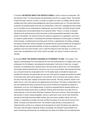 I. Consider THE MOTIVE WHICH THE APOSTLE URGES in order to induce to consecration. "By
the mercies of God." To every sensitive and appreciative mind this is a cogent motive. The mercies
of God have been, and are, so many, so varied, so suited to our case, so unfailing, that we cannot
meditate upon them without acknowledging the claim they constitute upon us. The word used here
is peculiar; the apostle speaks of the pity, the compassions, of the Lord. Language this which brings
out our condition as one of dependence, helplessness, and even misery, and which brings out also
the condescension and loving-kindness of our heavenly Father. There is, no doubt, an especial
reference to the spiritual favours which have been so fully and powerfully described in the earlier
portion of the Epistle. The mercies of God are nowhere so apparent as in redemption; and human
sin requires a great salvation. In exhibiting the marvellous interposition of Divine grace on behalf of
sinful humanity, in explaining the reconciling work of Christ, in depicting the immunities, privileges,
and hopes of those who receive the gospel, the apostle has laid a good foundation for the appeal of
the text. Mercies may well excite gratitude, for they are undeserved, sovereign, and free; and
gratitude in the mind of the Christian, who is under the influence of the Holy Spirit, is a motive of no
mean order. And gratitude to such a God, and for such gifts, can only be a motive to virtue and
holiness.
II. Consider WHAT THE APOSTLE ENJOINS US TO PRESENT TO GOD. "Your bodies." The
vigorous understanding of St. Paul preserved him from that sentimental form of religion which many,
professing to be his followers, have adopted and advocated. It will not do to treat men, to regard
ourselves, as possessing only a spiritual nature. We have body as well as soul. The most ethereal
and ecstatic spiritual experiences do not prove a man to be a true Christian. God requires that body,
soul, and spirit should be consecrated to him. For the bodily nature is intended to express and
manifest the character, the spiritual life, the true man. If the spirit be renewed and purified, the effect
of this Divine work within will be apparent in the outer life. Thus it is that the new creation, which is
the work of the Holy Spirit, extends to the whole nature and life. The body, therefore, shares in the
death unto sin, and in the new life unto righteousness and holiness. The body is consecrated to him
who has redeemed the body as well as the soul; and its members are employed as weapons or
instruments, not of sin, but of righteousness. It cannot be supposed that the apostle intends us to
understand that bodily service alone is sufficient. Nothing would have been more alien from his
whole teaching, or from the spirit of the New Testament, than such a doctrine. Christ has taught us
that worship, in order to being acceptable, must be in spirit and in truth; and St. Paul himself has
assured us that bodily exercise profiteth nothing, that circumcision avalleth nothing, but a new
creation. In presenting our bodies unto God, we offer the praises of our lips and the service of our
hands. The body is the instrument of toil. The Christian's daily activity is consecrated to his
redeeming God; and this is so, whatever be the employment to which Providence has called him.
The body is also the agent of spiritual ministry. Accordingly, the Christian's special efforts to do
good, his teaching and preaching, his ministering to the wants of his fellow-men and relieving them
 