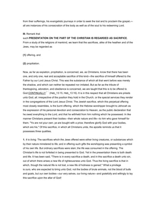 from their sufferings, his evangelistic journeys in order to seek the lost and to proclaim the gospel,—
all are instances of his consecration of the body as well as of the soul to his redeeming Lord.
III. Remark that
such PRESENTATION ON THE PART OF THE CHRISTIAN IS REGARDED AS SACRIFICE.
From a study of the religions of mankind, we learn that the sacrifices, alike of the heathen and of the
Jews, may be regarded as
(1) offering, and
(2) propitiation.
Now, as far as expiation, propitiation, is concerned, we, as Christians, know that there has been
one, and only one, real and acceptable sacrifice of this kind—the sacrifice of himself offered to the
Father by our Lord Jesus Christ. This was the substance of which all that went before was merely
the shadow, and which can neither be repeated nor imitated. But as far as the tribute of
thanksgiving, adoration, and obedience is concerned, we are taught that this is to be offered to
God CONTINUALLY (Heb_13:15, Heb_13:16). It is in this respect that all Christians are priests
unto God; all, irrespective of the position they hold in the Church, or the special services they render
in the congregations of the Lord Jesus Christ. The Jewish sacrifice, which this perpetual offering
most closely resembles, is the burnt offering, which the Hebrew worshipper brought to Jehovah as
the expression of his personal devotion and consecration to Heaven, as the public declaration that
he owed everything to the Lord, and that he withheld from him nothing which he possessed. In like
manner Christians present their bodies—their whole nature and life—to him who gave himself for
them. "Ye are not your own; ye are bought with a price; therefore glorify God with your bodies,
which are his." Of this sacrifice, in which all Christians unite, the apostle reminds us that it
possesses three qualities.
1. It is living. The sacrifices which the Jews offered were either living creatures, or substances which
by their nature ministered to life; and in offering such gifts the worshipping was presenting a symbol
of his own life. But ordinary sacrifices were slain; the life was consumed in the offering. The
Christian's life is not forfeited in being presented to God. Yet in the presentation there is both death
and life. It has been said, "There is in every sacrifice a death, and in this sacrifice a death unto sin,
out of which there arises a new life of righteousness unto God. Thus the living sacrifice is that in
which, though the natural life is not lost, a new life of holiness is gained." What a privilege
is ours, who are expected to bring unto God, not the bodies of brute animals, not the blood of bulls
and goats, but our own bodies—our very selves, our living nature—and gratefully and willingly to lay
this sacrifice upon the altar of God!
 