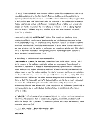 2. It is holy. The animals which were presented under the Mosaic economy were, according to the
prescribed regulations, to be free from blemish. This was doubtless an ordinance intended to
impress upon the mind of the worshipper a sense of the holiness of the Being who was approached.
All who officiated were to be ceremonially clean. The substance, of which these symbols were the
shadow, was holiness, spiritual purity, freedom from iniquity. There is nothing upon which greater
stress is laid than the requirement that every offering to God shall be such as a Being of perfect
purity can accept. A sprinkled body is not sufficient; a pure heart is the demand of him who is
himself the all-holy Lord.
3. And such an offering is well PLEASING to God. This, indeed, may be inferred from a
consideration of God's moral character as a truth-loving and holy Governor, who cannot endure
dissimulation and hypocrisy. The enlightened among the ancient Hebrews saw clearly enough that
ceremonial purity and ritual correctness were not enough to secure Divine acceptance and favour.
And none who enters into the teaching of our Saviour, and sympathizes with the spirit of his religion,
can fail to discern the necessity of a living and holy sacrifice in order to please the Searcher of
hearts, and satisfy the requirements of Christ.
IV. The offering of the Christian is further represented as
A REASONABLE SERVICE OR WORSHIP. The Revisers have, in the margin, "spiritual." It is a
service rendered by the intelligent, reasonable, spiritual part of our nature. Though the body is
presented, he presentation of the body is the expression of inner, spiritual worship. For the word
means "worship"—"an outward act of religious worship." Worship is a universal expression of the
religious nature of man. The heathen practised their ritual of ceremony, sacrifice, prayer, adoration;
and the Jewish religion imposed an elaborate system of public worship. The superiority of Christian
worship is marked. Obedience is the highest and most acceptable form of worship which can be
offered to God. This "reasonable worship" is distinguished from worship that is merely mechanical
and formal. It is similarly distinguished from all substitutionary worship. It is personal, not
representative; not by a priest who worships for the congregation, and professes to offer sacrifice as
their representative, but by each individual Christian who has his own tribute to offer, his own
service to render.
APPLICATION . The language of the text appeals to those who neglect or withhold this sacrifice,
this service, and reproaches them as unreasonable, ungrateful, indefensible, disobedient, self-
destructive. It urges them to yield what God asks, through Christ, who makes obedience and praise
acceptable offerings to God.
MACLAREN, “THE SACRIFICE OF THE BODY
Rom_12:1.
 