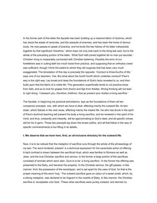 In the former part of this letter the Apostle has been building up a massive fabric of doctrine, which
has stood the waste of centuries, and the assaults of enemies, and has been the home of devout
souls. He now passes to speak of practice, and he binds the two halves of his letter indissolubly
together by that significant ‘therefore,’ which does not only look back to the thing last said, but to the
whole of the preceding portion of the letter. ‘What God hath joined together let no man put asunder.’
Christian living is inseparably connected with Christian believing. Possibly the error of our
forefathers was in cutting faith too much loose from practice, and supposing that an orthodox creed
was sufficient, though I think the extent to which they did suppose that has been very much
exaggerated. The temptation of this day is precisely the opposite. ‘Conduct is three-fourths of life,’
says one of our teachers. Yes. But what about the fourth fourth which underlies conduct? Paul’s
way is the right way. Lay broad and deep the foundations of God’s facts revealed to us, and then
build upon that the fabric of a noble life. This generation superficially tends to cut practice loose
from faith, and so to look for grapes from thorns and figs from thistles. Wrong thinking will not lead
to right doing. ‘I beseech you, therefore, brethren, that ye present your bodies a living sacrifice.’
The Apostle, in beginning his practical exhortations, lays as the foundations of them all two
companion precepts: one, with which we have to deal, affecting mainly the outward life; its twin
sister, which follows in the next verse, affecting mainly the inward life. He who has drunk in the spirit
of Paul’s doctrinal teaching will present his body a living sacrifice, and be renewed in the spirit of his
mind; and thus, outwardly and inwardly, will be approximating to God’s ideal, and all specific virtues
will be his in germ. Those two precepts lay down the broad outline, and all that follow in the way of
specific commandments is but filling in its details.
I. We observe that we have here, first, an all-inclusive directory for the outward life.
Now, it is to be noticed that the metaphor of sacrifice runs through the whole of the phraseology of
my text. The word rendered ‘present’ is a technical expression for the sacerdotal action of offering.
A tacit contrast is drawn between the sacrificial ritual, which was familiar to Romans as well as
Jews, and the true Christian sacrifice and service. In the former a large portion of the sacrifices
consisted of animals which were slain. Ours is to be ‘a living sacrifice.’ In the former the offering was
presented to the Deity, and became His property. In the Christian service, the gift passes, in like
manner, from the possession of the worshipper, and is set apart for the uses of God, for that is the
proper meaning of the word ‘holy.’ The outward sacrifice gave an odour of a sweet smell, which, by
a strong metaphor, was declared to be fragrant in the nostrils of Deity. In like manner, the Christian
sacrifice is ‘acceptable unto God.’ These other sacrifices were purely outward, and derived no
 