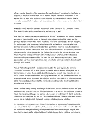 efficacy from the disposition of the worshipper. Our sacrifice, though the material of the offering be
corporeal, is the act of the inner man, and so is called ‘rational’ rather than ‘reasonable,’ as our
Version has it, or as in other parts of Scripture, ‘spiritual.’ And the last word of my text, ‘service,’
retains the sacerdotal allusion, because it does not mean the service of a slave or domestic, but that
of a priest.
And so the sum of the whole is that the master-word for the outward life of a Christian is sacrifice.
That, again, includes two things-self-surrender and surrender to God.
Now, Paul was not such a superficial moralist as TO BEGIN at the wrong end, and talk about the
surrender of the outward life, unless as the result of the prior surrender of the inward, and that
priority of the consecration of the man to his offering of the body is contained in the very metaphor.
For a priest needs to be consecrated before he can offer, and we in our innermost wills, in the
depths of our nature, must be surrendered and set apart to God ere any of our outward activities
can be laid upon His altar. The Apostle, then, does not make the mistake of substituting external for
internal surrender, but he presupposes that the latter has preceded. He puts the sequence more
fully in the parallel passage in this very letter: ‘Yield yourselves unto God, and your bodies as
instruments of righteousness unto Him.’ So, then, first of all, we must be priests by our inward
consecration, and then, since ‘a priest must have somewhat to offer,’ we must bring the outward life
and lay it upon His altar.
Now, of the two thoughts which I have said are involved in this great keyword, the former is
common to Christianity, with all noble systems of morality, whether religious or irreligious. It is a
commonplace, on which I do not need to dwell, that every man who will live a man’s life, and not
that of a beast, must sacrifice the flesh, and rigidly keep it down. But that commonplace is lifted into
an altogether new region, assumes a new solemnity, and finds new power for its fulfilment when we
add to the moralist’s duty of control of the animal and outward nature the other thought, that the
surrender must be to God.
There is no need for my dwelling at any length on the various practical directions in which this great
exhortation must be wrought out. It is of more importance, by far, to have well fixed in our minds and
hearts the one dominant thought that sacrifice is the keyword of the Christian life than to explain the
directions in which it applies. But still, just a word or two about these. There are three ways in which
we may look at the body, which the Apostle here says is to be yielded up unto God.
It is the recipient of impressions from without. There is a field for consecration. The eye that looks
upon evil, and by the look has rebellious, lustful, sensuous, foul desires excited in the heart, breaks
this solemn law. The eye that among the things seen dwells with complacency on the pure, and
turns from the impure as if a hot iron had been thrust into its pupil; that in the things seen discerns
 